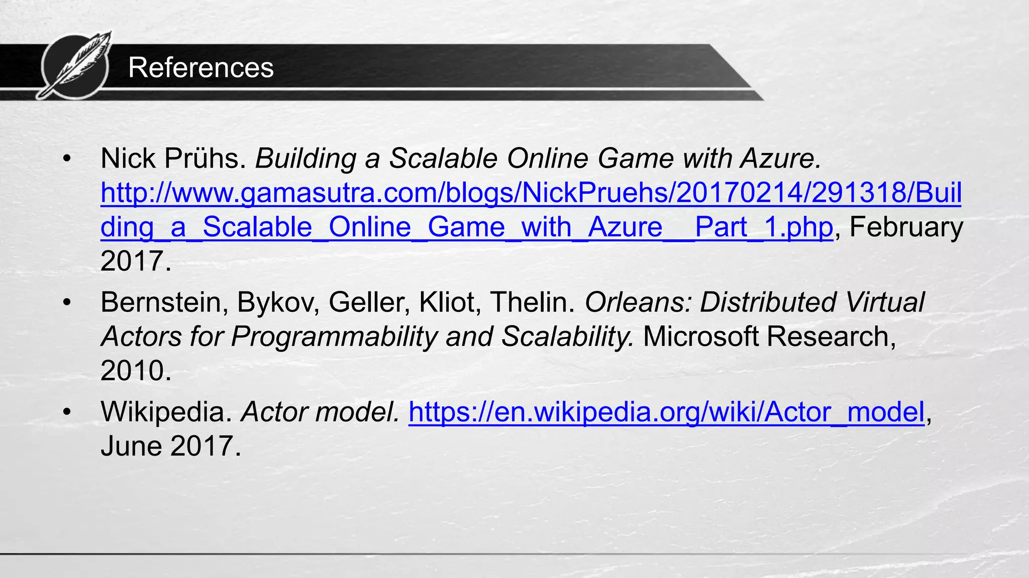 References • Nick Prühs. Building a Scalable Online Game with Azure. http://www.gamasutra.com/blogs/NickPruehs/20170214/291318/Buil ding_a_Scalable_Online_Game_with_Azure__Part_1.php, February 2017. • Bernstein, Bykov, Geller, Kliot, Thelin. Orleans: Distributed Virtual Actors for Programmability and Scalability. Microsoft Research, 2010. • Wikipedia. Actor model. https://en.wikipedia.org/wiki/Actor_model, June 2017. 