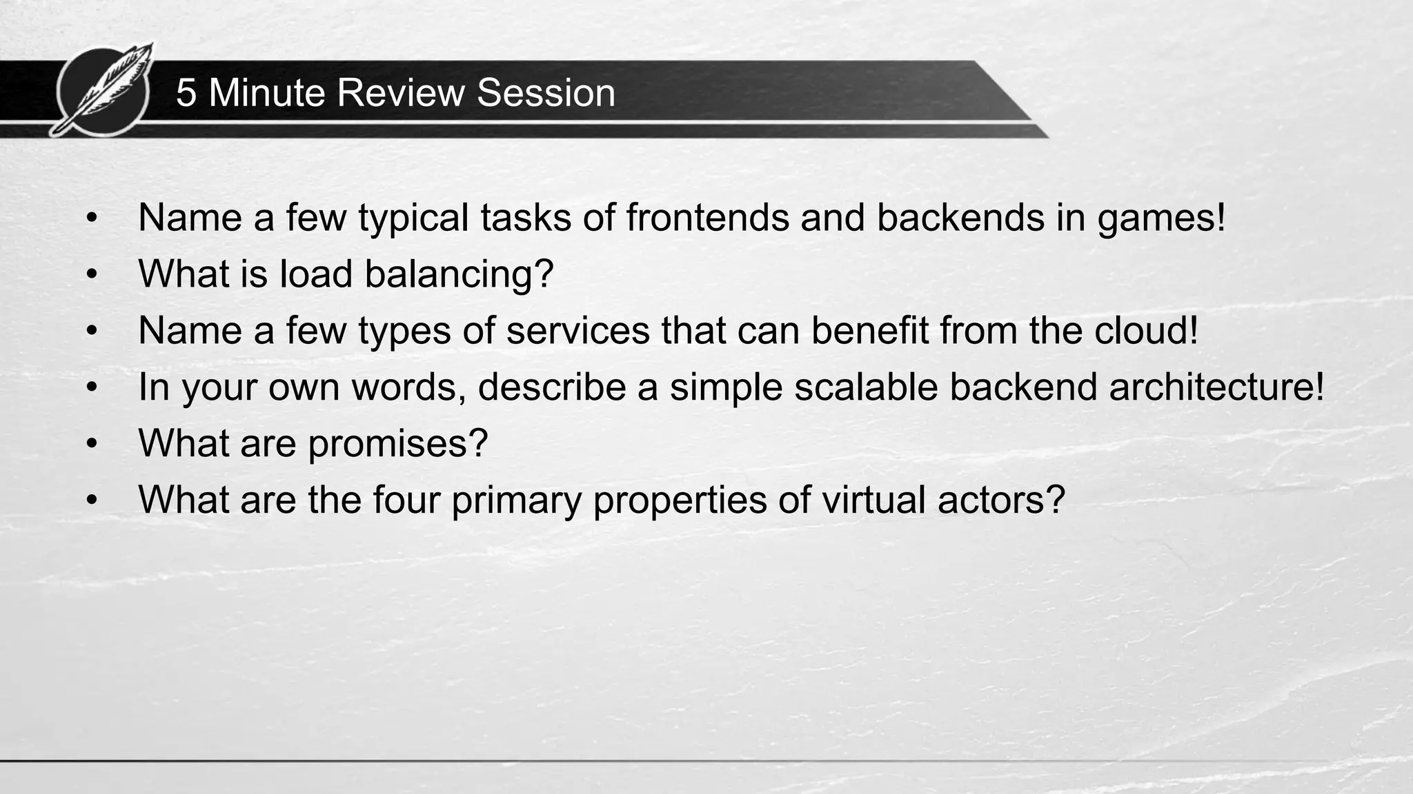 5 Minute Review Session • Name a few typical tasks of frontends and backends in games! • What is load balancing? • Name a few types of services that can benefit from the cloud! • In your own words, describe a simple scalable backend architecture! • What are promises? • What are the four primary properties of virtual actors? 