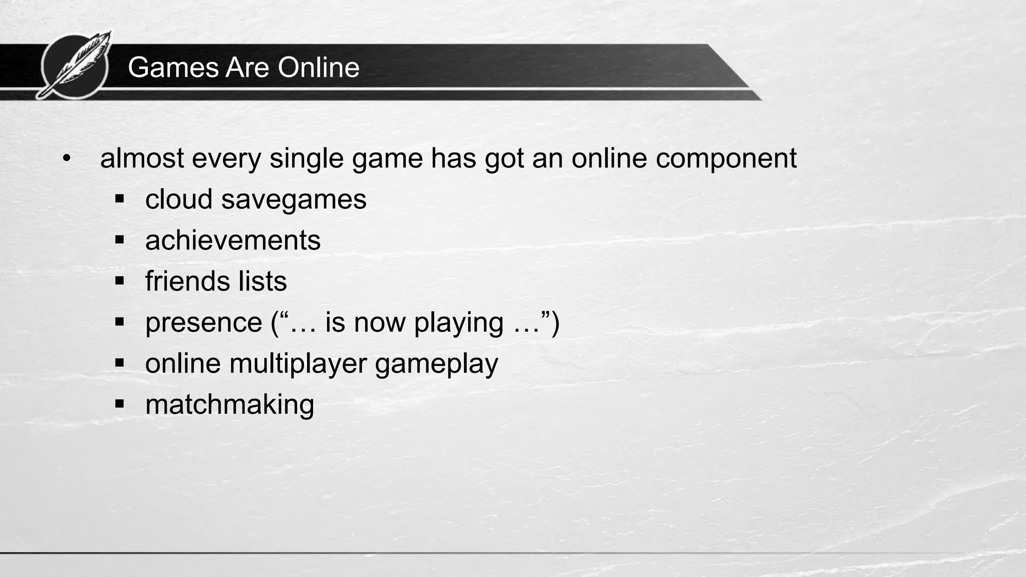 Games Are Online • almost every single game has got an online component ▪ cloud savegames ▪ achievements ▪ friends lists ▪ presence (“… is now playing …”) ▪ online multiplayer gameplay ▪ matchmaking 