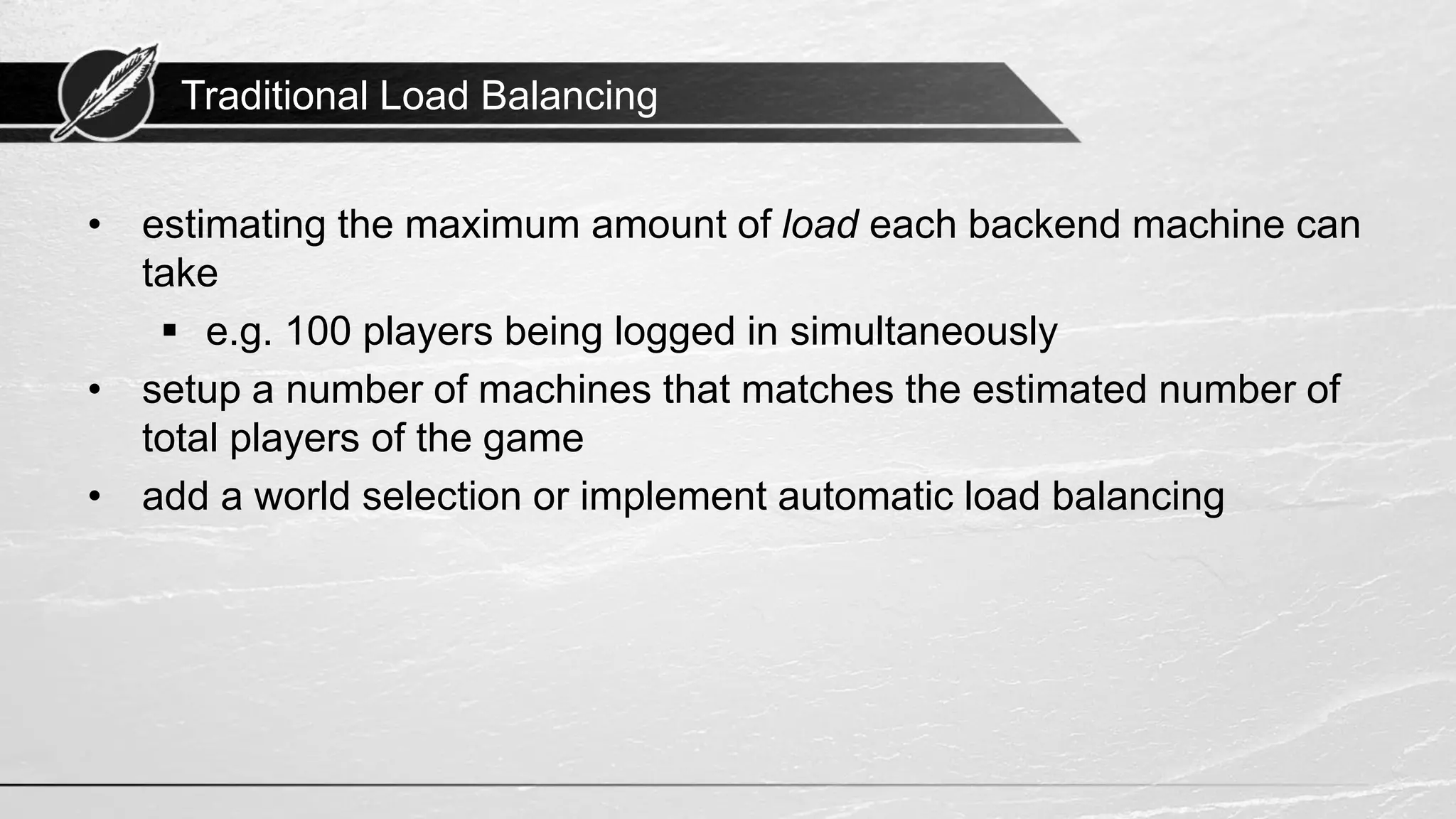 Traditional Load Balancing • estimating the maximum amount of load each backend machine can take ▪ e.g. 100 players being logged in simultaneously • setup a number of machines that matches the estimated number of total players of the game • add a world selection or implement automatic load balancing 
