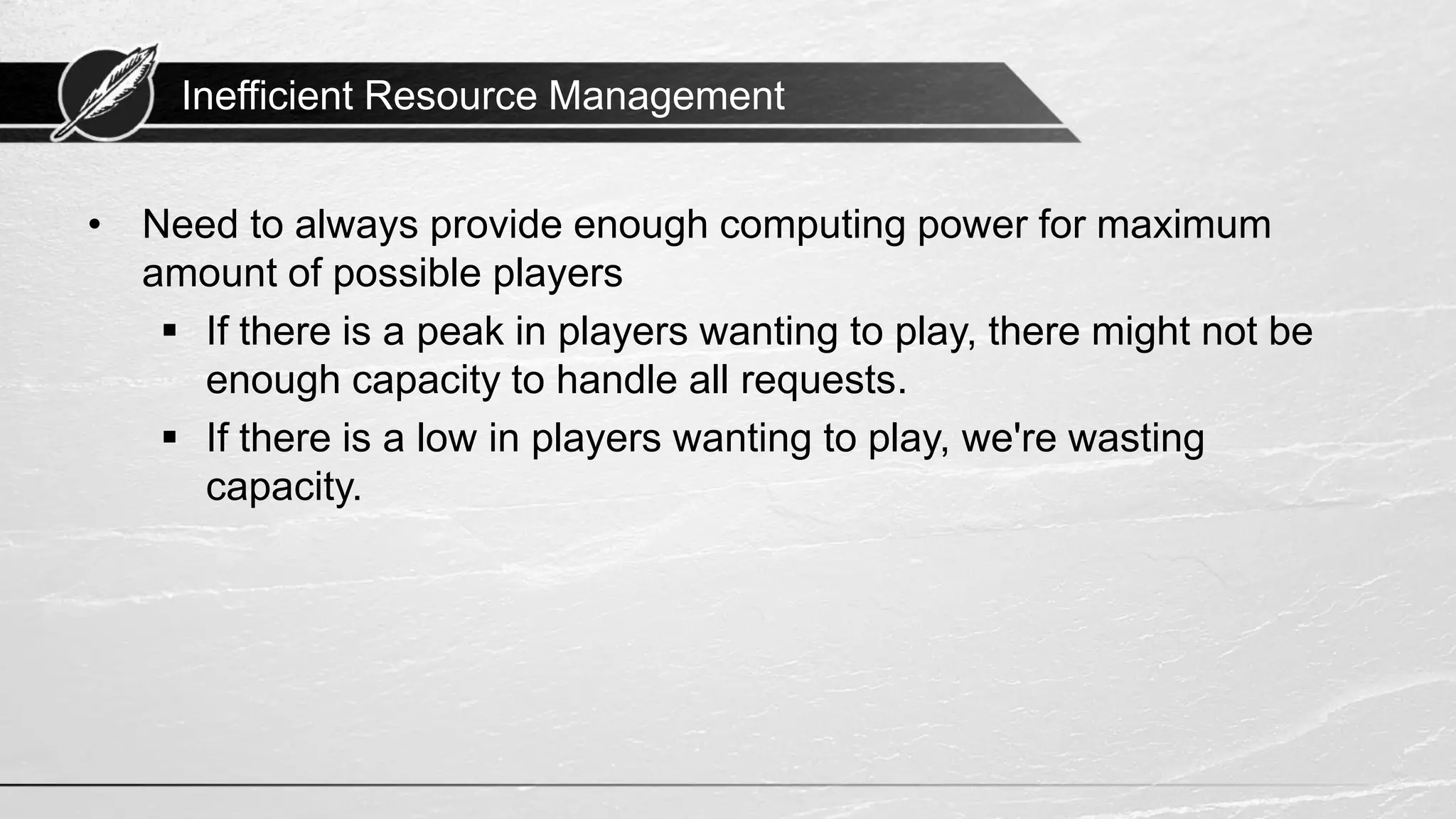Inefficient Resource Management • Need to always provide enough computing power for maximum amount of possible players ▪ If there is a peak in players wanting to play, there might not be enough capacity to handle all requests. ▪ If there is a low in players wanting to play, we're wasting capacity. 