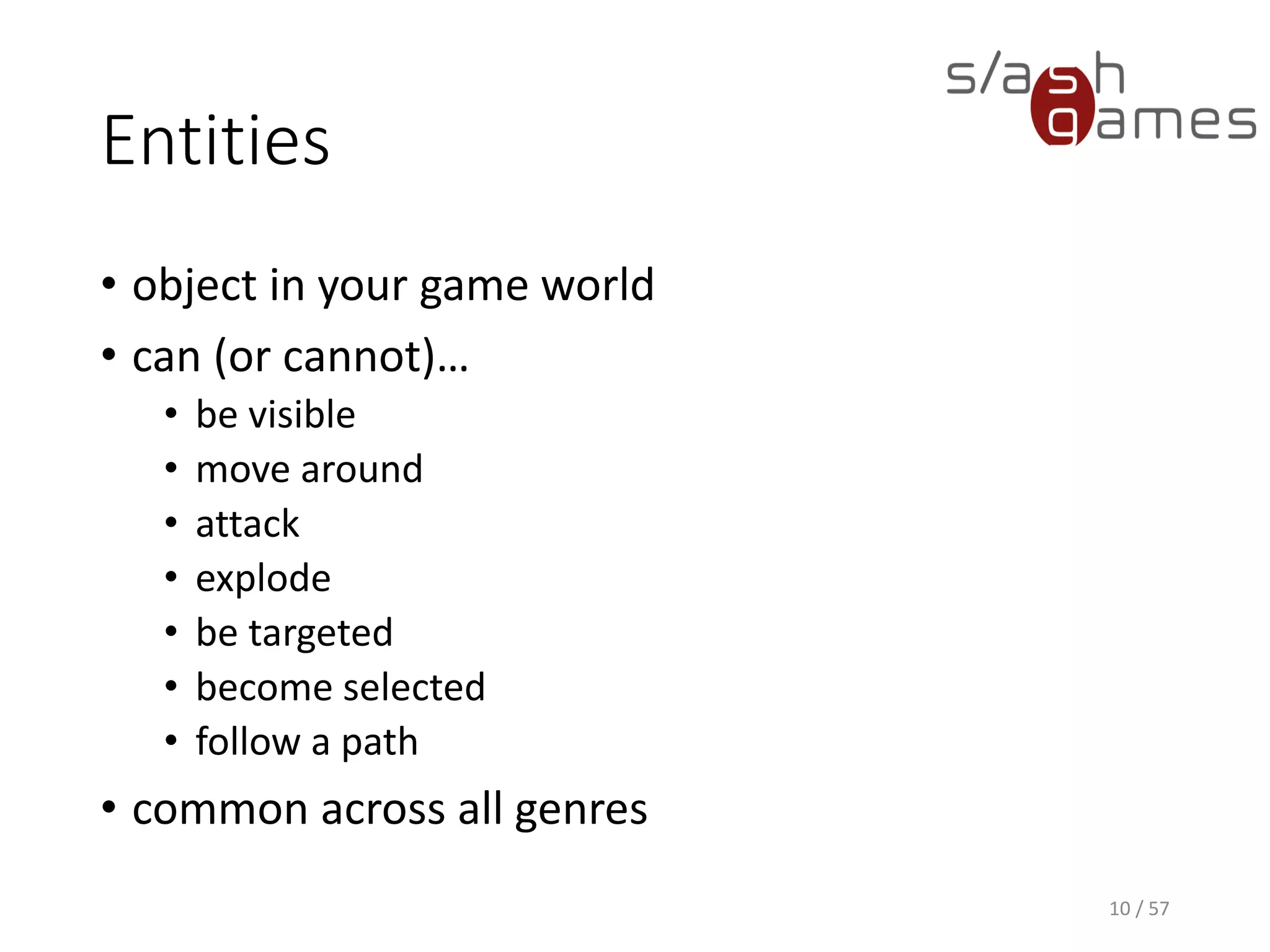 Entities
• object in your game world
• can (or cannot)…
 be visible
 move around
 attack
 explode
 be targeted
 become selected
 follow a path
• common across all genres
10 / 57
 