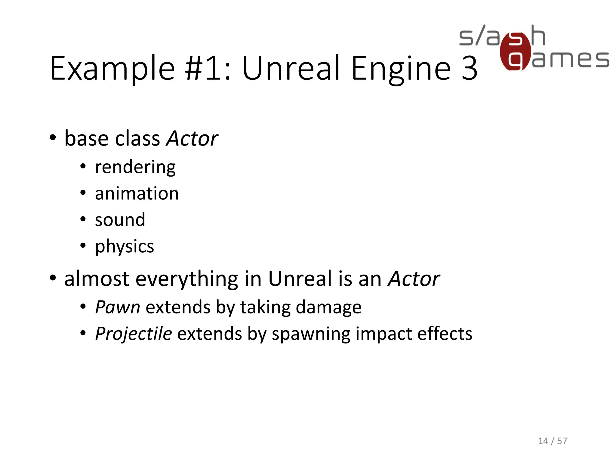Example #1: Unreal Engine 3
• base class Actor
 rendering
 animation
 sound
 physics
• almost everything in Unreal is an Actor
 Pawn extends by taking damage
 Projectile extends by spawning impact effects
14 / 57
 