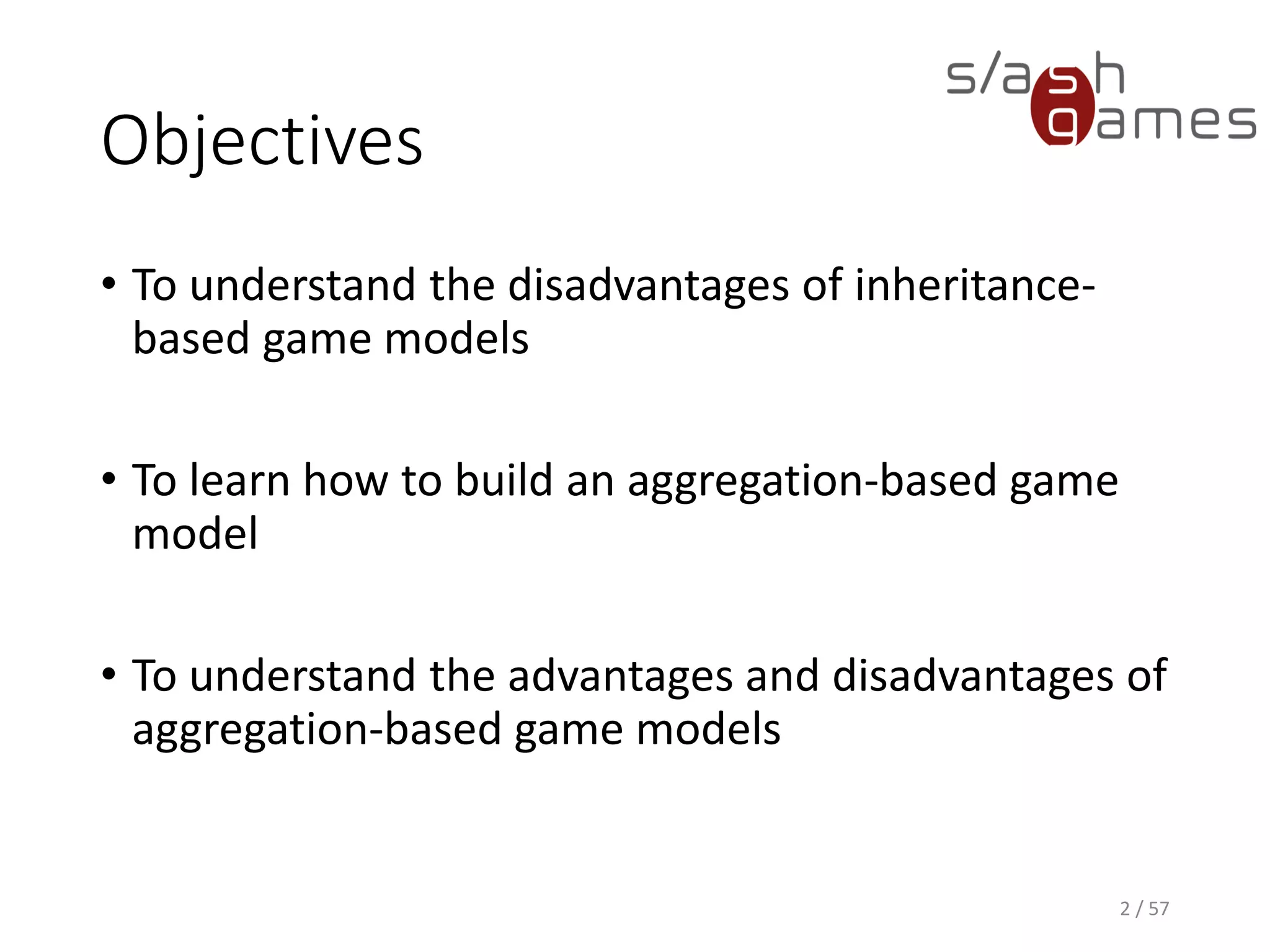 Objectives
• To understand the disadvantages of inheritance-based game
models
• To learn how to build an aggregation-based game model
• To understand the advantages and disadvantages of aggregation-
based game models
2 / 57
 