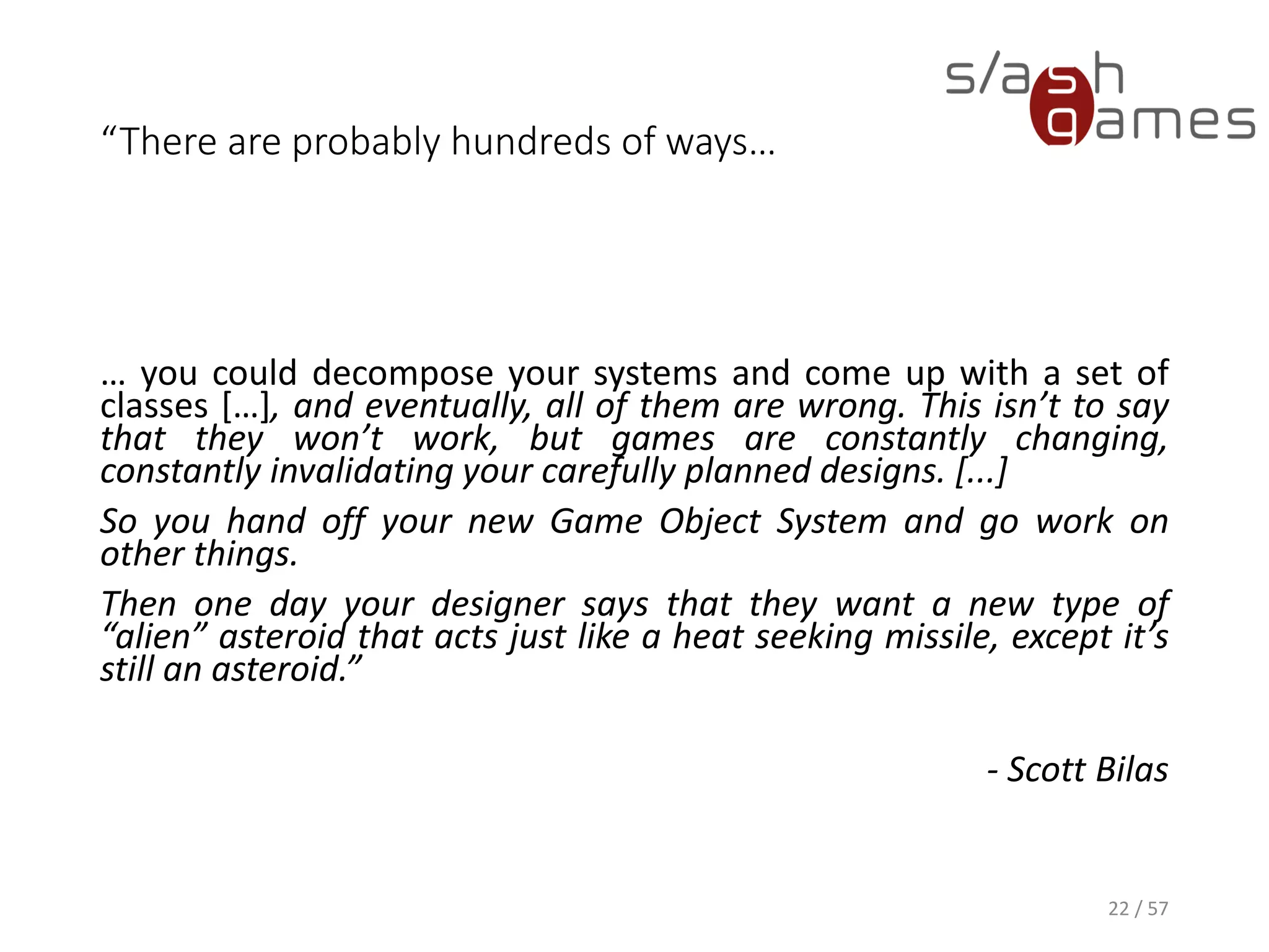 “There are probably hundreds of ways…
… you could decompose your systems and come up with a set of classes […], and
eventually, all of them are wrong. This isn’t to say that they won’t work, but games
are constantly changing, constantly invalidating your carefully planned designs. [...]
So you hand off your new Game Object System and go work on other things.
Then one day your designer says that they want a new type of “alien” asteroid that
acts just like a heat seeking missile, except it’s still an asteroid.”
- Scott Bilas
22 / 57
 