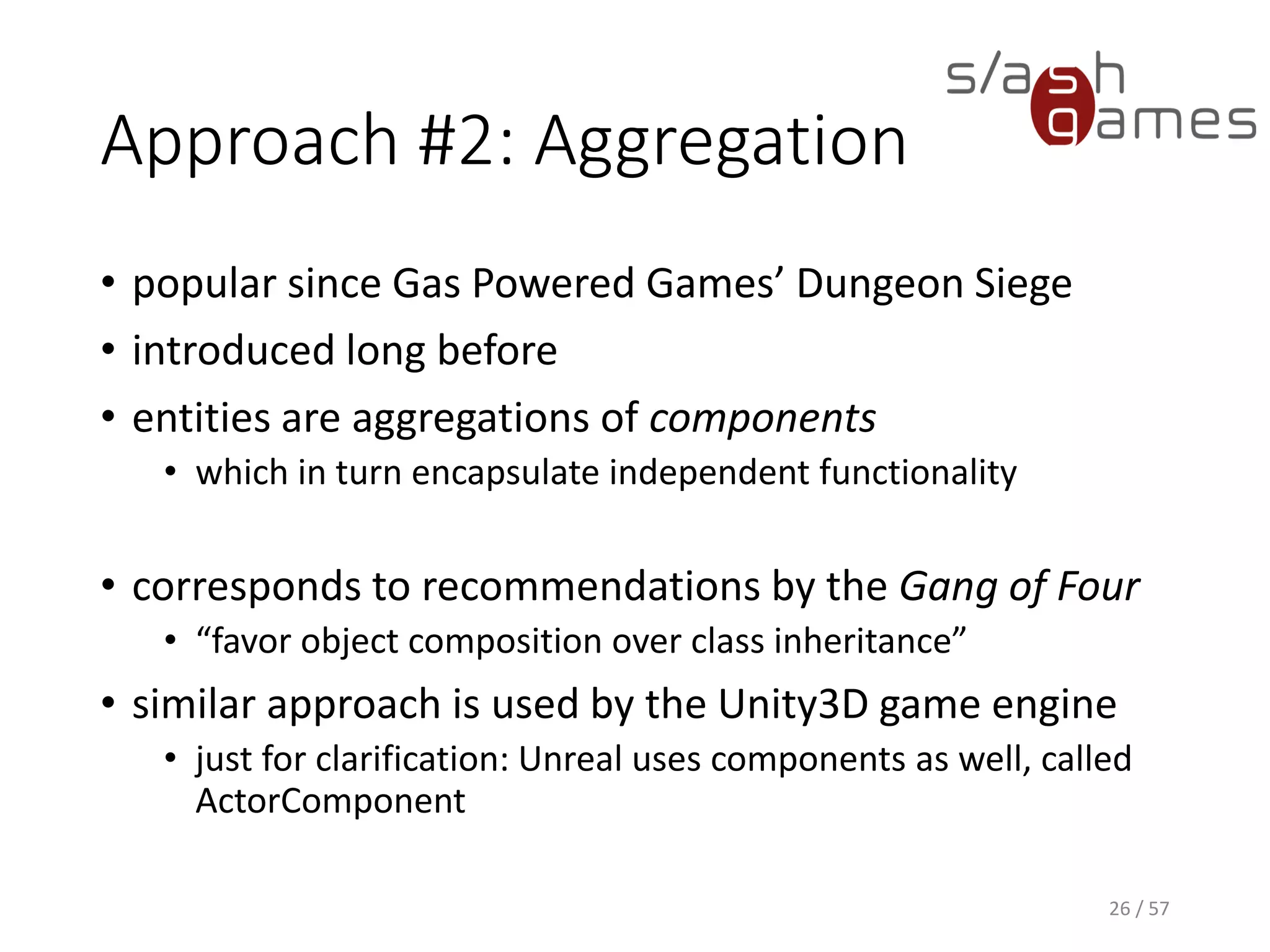 Approach #2: Aggregation
• popular since Gas Powered Games’ Dungeon Siege
• introduced long before
• entities are aggregations of components
 which in turn encapsulate independent functionality
• corresponds to recommendations by the Gang of Four
 “favor object composition over class inheritance”
• similar approach is used by the Unity3D game engine
 just for clarification: Unreal uses components as well, called
ActorComponent
26 / 57
 