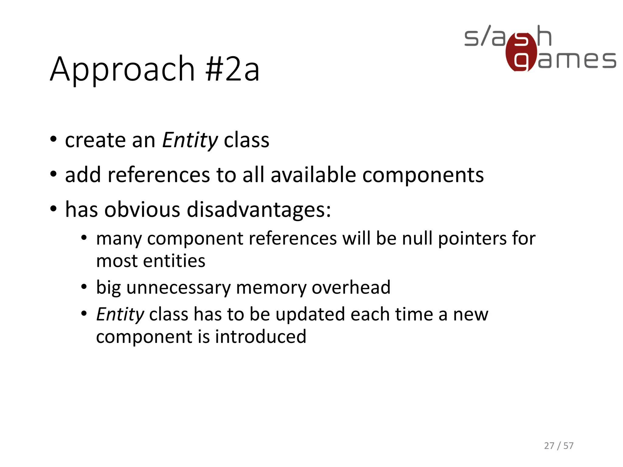 Approach #2a
• create an Entity class
• add references to all available components
• has obvious disadvantages:
 many component references will be null pointers for most entities
 big unnecessary memory overhead
 Entity class has to be updated each time a new component is
introduced
27 / 57
 