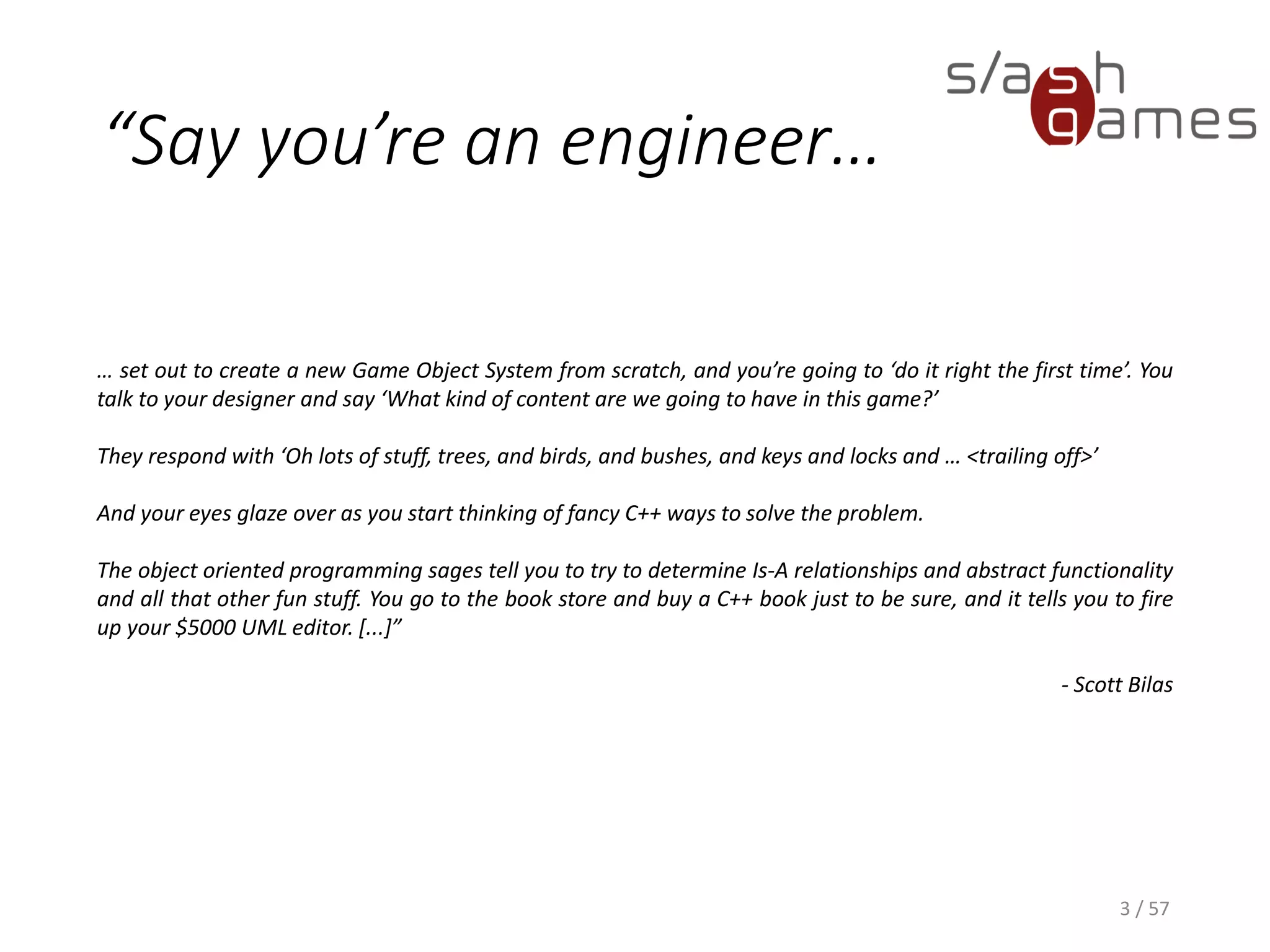 Say you’re an engineer…
… set out to create a new Game Object System from scratch, and you’re going to ‘do it right the first
time’. You talk to your designer and say ‘What kind of content are we going to have in this game?’
They respond with ‘Oh lots of stuff, trees, and birds, and bushes, and keys and locks and … <trailing
off>’
And your eyes glaze over as you start thinking of fancy C++ ways to solve the problem.
The object oriented programming sages tell you to try to determine Is-A relationships and abstract
functionality and all that other fun stuff. You go to the book store and buy a C++ book just to be sure,
and it tells you to fire up your $5000 UML editor. [...]”
- Scott Bilas
3 / 57
 