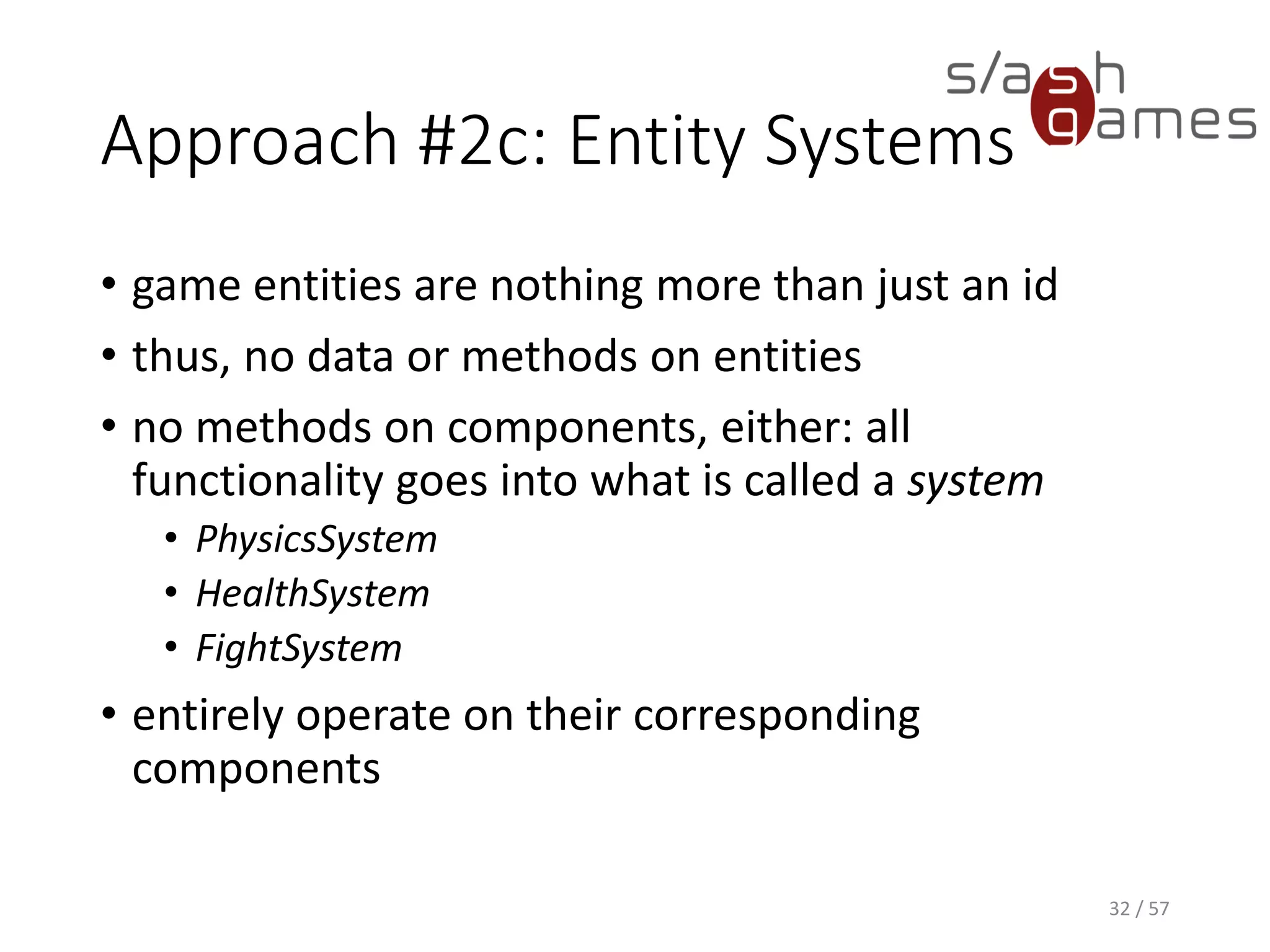 Approach #2c: Entity Systems
• game entities are nothing more than just an id
• thus, no data or methods on entities
• no methods on components, either: all functionality goes into what is
called a system
 PhysicsSystem
 HealthSystem
 FightSystem
• entirely operate on their corresponding components
32 / 57
 