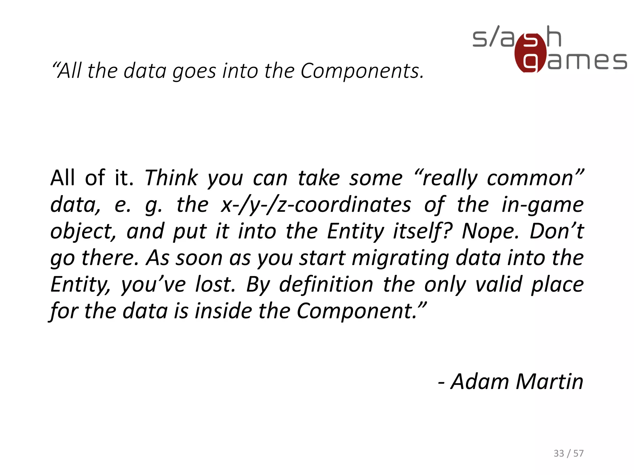 “All the data goes into the Components.
All of it. Think you can take some “really common” data, e. g. the x-/y-
/z-coordinates of the in-game object, and put it into the Entity itself?
Nope. Don’t go there. As soon as you start migrating data into the
Entity, you’ve lost. By definition the only valid place for the data is
inside the Component.”
- Adam Martin
33 / 57
 