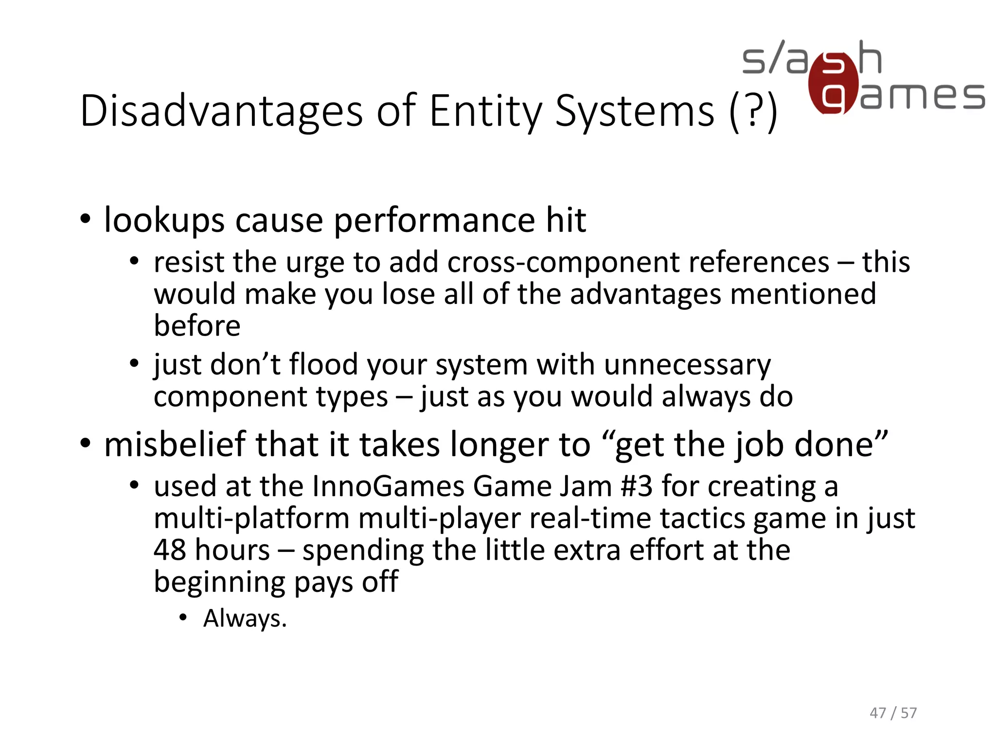 Disadvantages of Entity Systems (?)
• lookups cause performance hit
 resist the urge to add cross-component references – this would
make you lose all of the advantages mentioned before
 just don’t flood your system with unnecessary component types
– just as you would always do
• misbelief that it takes longer to “get the job done”
 used at the InnoGames Game Jam #3 for creating a multi-
platform multi-player real-time tactics game in just 48 hours –
spending the little extra effort at the beginning pays off
o Always.
47 / 57
 