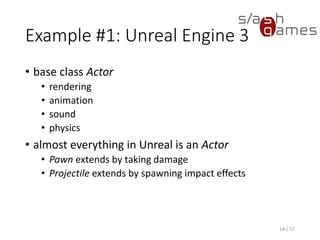 Example #1: Unreal Engine 3
• base class Actor
 rendering
 animation
 sound
 physics
• almost everything in Unreal is an Actor
 Pawn extends by taking damage
 Projectile extends by spawning impact effects
14 / 57
 