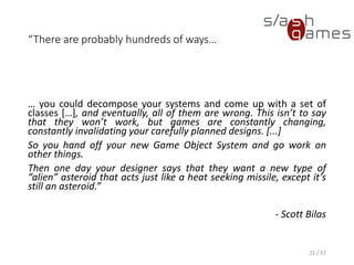“There are probably hundreds of ways…
… you could decompose your systems and come up with a set of classes […], and
eventually, all of them are wrong. This isn’t to say that they won’t work, but games
are constantly changing, constantly invalidating your carefully planned designs. [...]
So you hand off your new Game Object System and go work on other things.
Then one day your designer says that they want a new type of “alien” asteroid that
acts just like a heat seeking missile, except it’s still an asteroid.”
- Scott Bilas
22 / 57
 