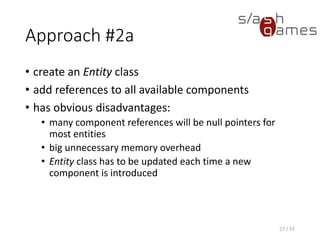 Approach #2a
• create an Entity class
• add references to all available components
• has obvious disadvantages:
 many component references will be null pointers for most entities
 big unnecessary memory overhead
 Entity class has to be updated each time a new component is
introduced
27 / 57
 