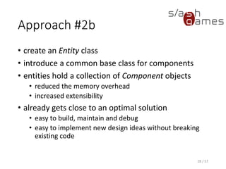 Approach #2b
• create an Entity class
• introduce a common base class for components
• entities hold a collection of Component objects
 reduced the memory overhead
 increased extensibility
• already gets close to an optimal solution
 easy to build, maintain and debug
 easy to implement new design ideas without breaking existing
code
28 / 57
 