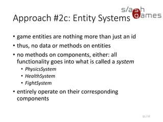 Approach #2c: Entity Systems
• game entities are nothing more than just an id
• thus, no data or methods on entities
• no methods on components, either: all functionality goes into what is
called a system
 PhysicsSystem
 HealthSystem
 FightSystem
• entirely operate on their corresponding components
32 / 57
 