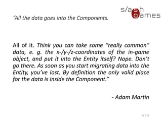 “All the data goes into the Components.
All of it. Think you can take some “really common” data, e. g. the x-/y-
/z-coordinates of the in-game object, and put it into the Entity itself?
Nope. Don’t go there. As soon as you start migrating data into the
Entity, you’ve lost. By definition the only valid place for the data is
inside the Component.”
- Adam Martin
33 / 57
 