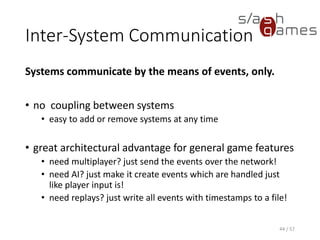 Inter-System Communication
Systems communicate by the means of events, only.
• no coupling between systems
 easy to add or remove systems at any time
• great architectural advantage for general game features
 need multiplayer? just send the events over the network!
 need AI? just make it create events which are handled just like
player input is!
 need replays? just write all events with timestamps to a file!
44 / 57
 