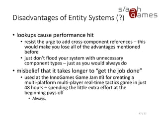 Disadvantages of Entity Systems (?)
• lookups cause performance hit
 resist the urge to add cross-component references – this would
make you lose all of the advantages mentioned before
 just don’t flood your system with unnecessary component types
– just as you would always do
• misbelief that it takes longer to “get the job done”
 used at the InnoGames Game Jam #3 for creating a multi-
platform multi-player real-time tactics game in just 48 hours –
spending the little extra effort at the beginning pays off
o Always.
47 / 57
 