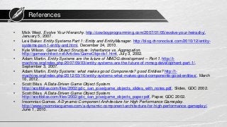 References
• Mick West. Evolve Your Hierarchy. http://cowboyprogramming.com/2007/01/05/evolve-your-heirachy/,
January 5, 2007.
• Levi Baker. Entity Systems Part 1: Entity and EntityManager. http://blog.chronoclast.com/2010/12/entity-
systems-part-1-entity-and.html, December 24, 2010.
• Kyle Wilson. Game Object Structure: Inheritance vs. Aggregation.
http://gamearchitect.net/Articles/GameObjects1.html, July 3, 2002.
• Adam Martin. Entity Systems are the future of MMOG development – Part 1. http://t-
machine.org/index.php/2007/09/03/entity-systems-are-the-future-of-mmog-development-part-1/,
September 3, 2007.
• Adam Martin. Entity Systems: what makes good Components? good Entities? http://t-
machine.org/index.php/2012/03/16/entity-systems-what-makes-good-components-good-entities/, March
16, 2012.
• Scott Bilas. A Data-Driven Game Object System.
http://scottbilas.com/files/2002/gdc_san_jose/game_objects_slides_with_notes.pdf, Slides, GDC 2002.
• Scott Bilas. A Data-Driven Game Object System.
http://scottbilas.com/files/2002/gdc_san_jose/game_objects_paper.pdf, Paper, GDC 2002.
• Insomniac Games. A Dynamic Component Architecture for High Performance Gameplay.
http://www.insomniacgames.com/a-dynamic-component-architecture-for-high-performance-gameplay/,
June 1, 2010.
 