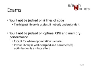 Exams
• You’ll not be judged on # lines of code
 The biggest library is useless if nobody understands it.
• You’ll not be judged on optimal CPU and memory performance
 Except for where optimization is crucial.
 If your library is well-designed and documented, optimization is a
minor effort.
10 / 12
 