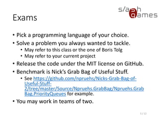 Exams
• Pick a programming language of your choice.
• Solve a problem you always wanted to tackle.
 May refer to this class or the one of Boris Tolg
 May refer to your current project
• Release the code under the MIT license on GitHub.
• Benchmark is GameMath: https://github.com/npruehs/game-math
• You may work in teams of two.
5 / 12
 