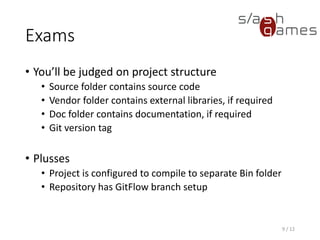 Exams
• You’ll be judged on project structure
 Source folder contains source code
 Vendor folder contains external libraries, if required
 Doc folder contains documentation, if required
 Git version tag
• Plusses
 Project is configured to compile to separate Bin folder
 Repository has GitFlow branch setup
9 / 12
 
