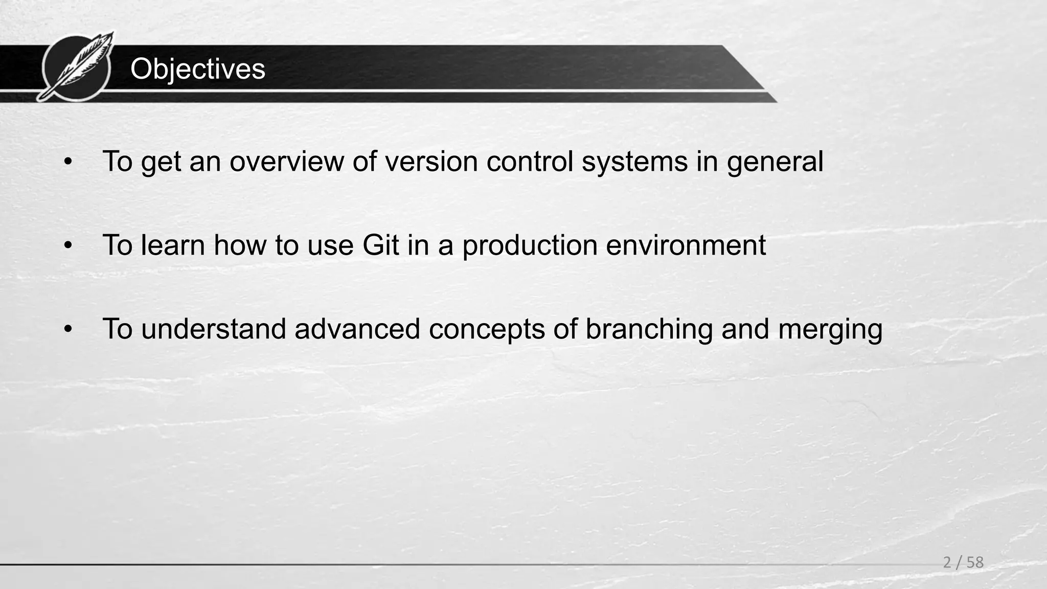 Objectives
• To get an overview of version control systems in general
• To learn how to use Git in a production environment
• To understand advanced concepts of branching and merging
2 / 58