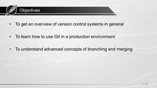 Objectives
• To get an overview of version control systems in general
• To learn how to use Git in a production environment
• To understand advanced concepts of branching and merging
2 / 58
 