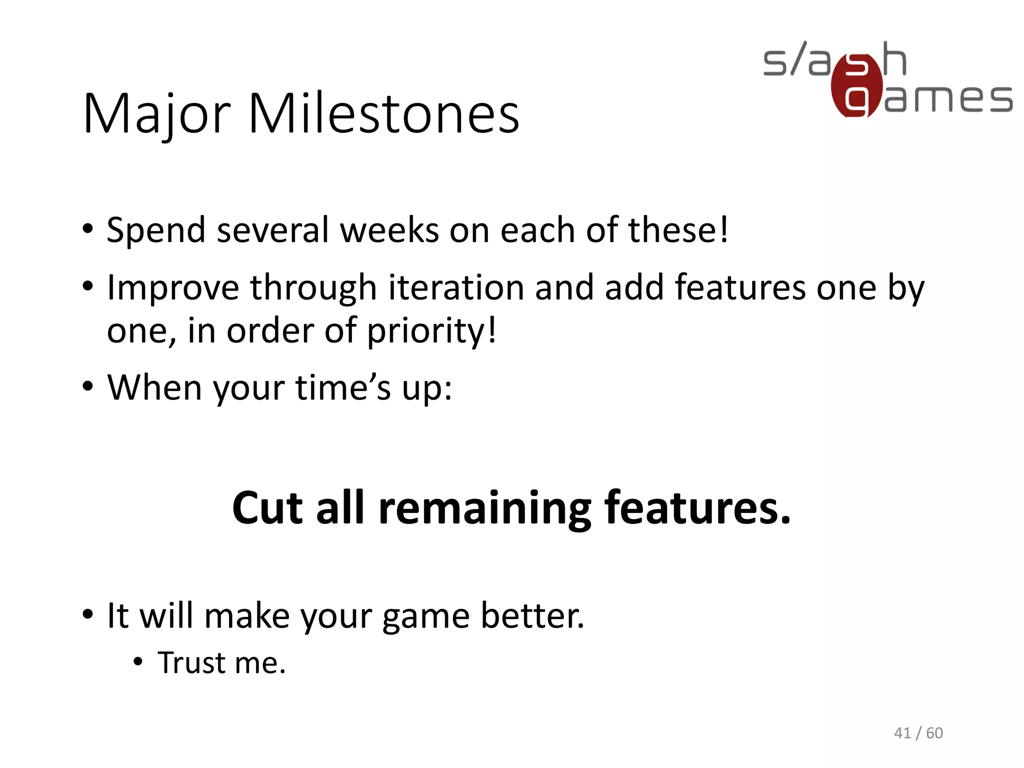 Major Milestones
41 / 60
• Spend several weeks on each of these!
• Improve through iteration and add features one by one, in order of
priority!
• When your time’s up:
Cut all remaining features.
• It will make your game better.
 Trust me.
 