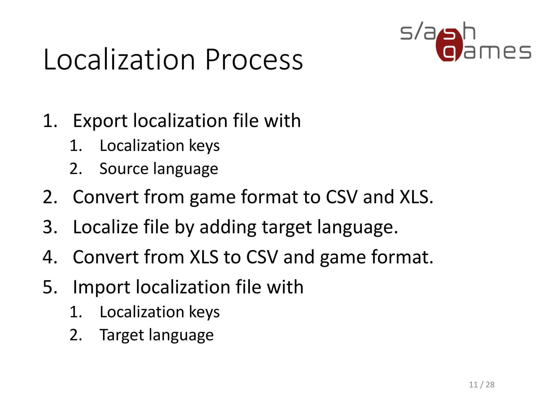 Localization Process 1. Export localization file with 1. Localization keys 2. Source language 2. Convert from game format to CSV and XLS. 3. Localize file by adding target language. 4. Convert from XLS to CSV and game format. 5. Import localization file with 1. Localization keys 2. Target language 11 / 28 