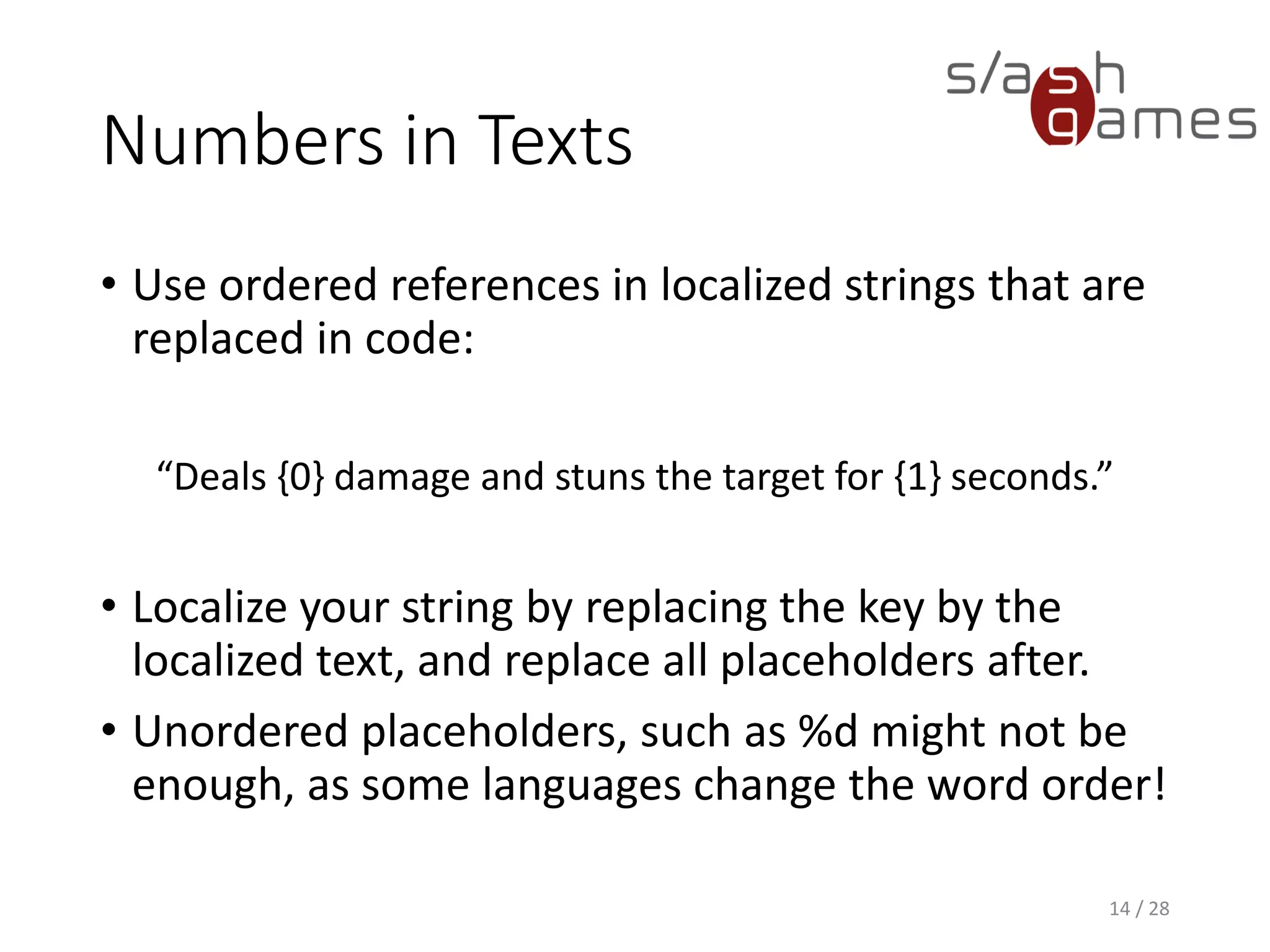Numbers in Texts • Use ordered references in localized strings that are replaced in code: “Deals {0} damage and stuns the target for {1} seconds.” • Localize your string by replacing the key by the localized text, and replace all placeholders after. • Unordered placeholders, such as %d might not be enough, as some languages change the word order! 14 / 28 