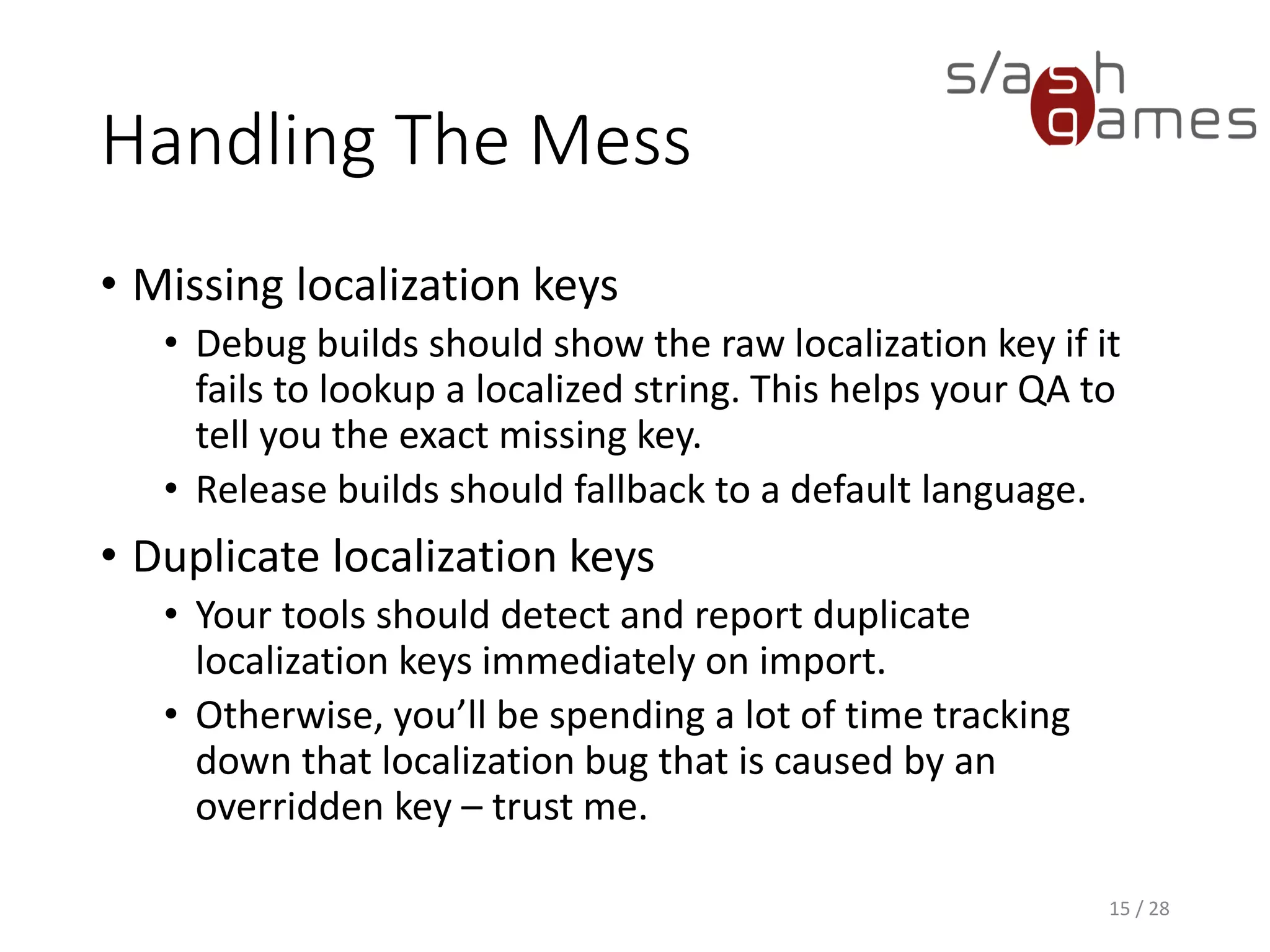 Handling The Mess • Missing localization keys • Debug builds should show the raw localization key if it fails to lookup a localized string. This helps your QA to tell you the exact missing key. • Release builds should fallback to a default language. • Duplicate localization keys • Your tools should detect and report duplicate localization keys immediately on import. • Otherwise, you’ll be spending a lot of time tracking down that localization bug that is caused by an overridden key – trust me. 15 / 28 