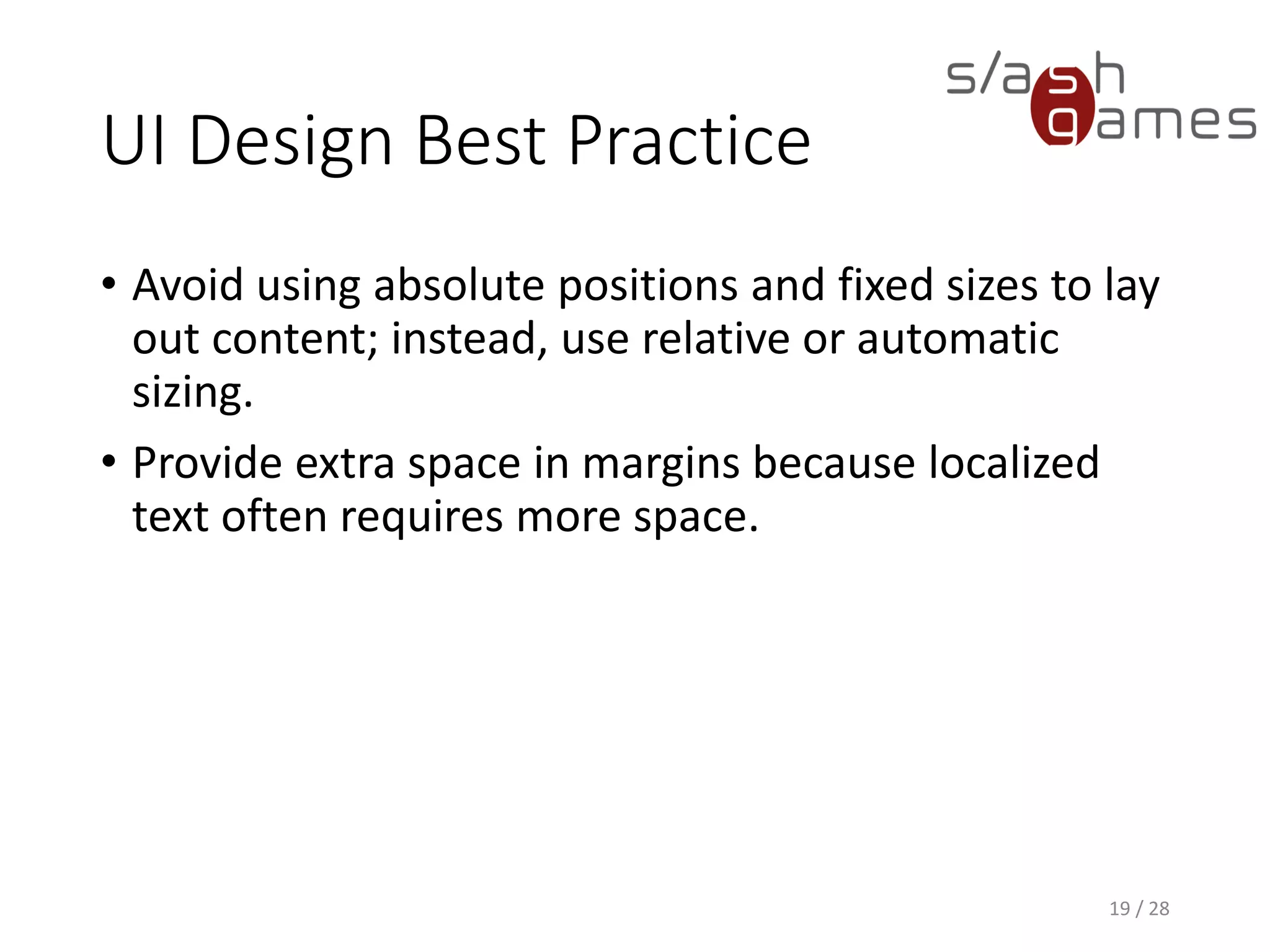 UI Design Best Practice • Avoid using absolute positions and fixed sizes to lay out content; instead, use relative or automatic sizing. • Provide extra space in margins because localized text often requires more space. 19 / 28 