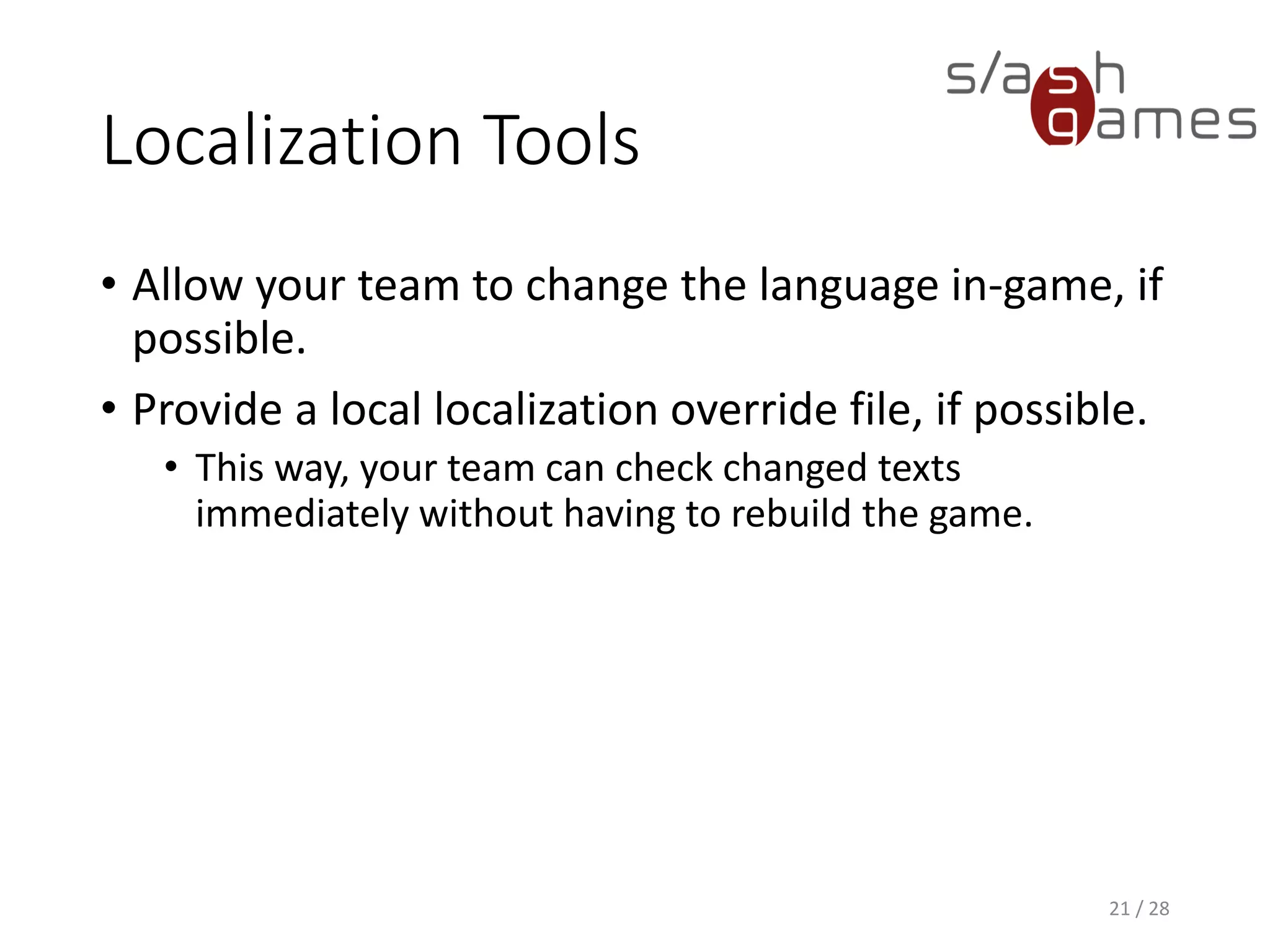 Localization Tools • Allow your team to change the language in-game, if possible. • Provide a local localization override file, if possible. • This way, your team can check changed texts immediately without having to rebuild the game. 21 / 28 