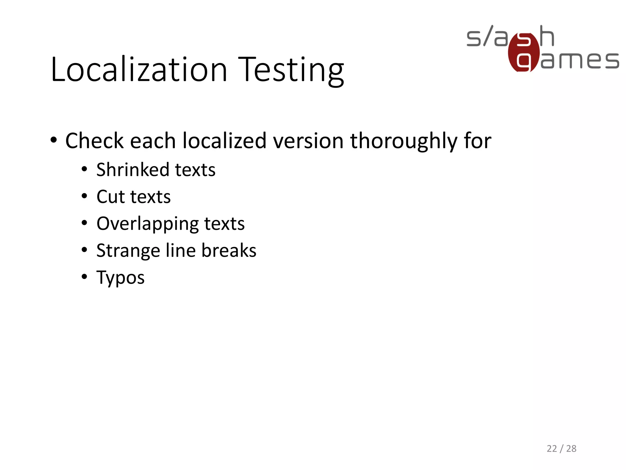 Localization Testing • Check each localized version thoroughly for • Shrinked texts • Cut texts • Overlapping texts • Strange line breaks • Typos 22 / 28 