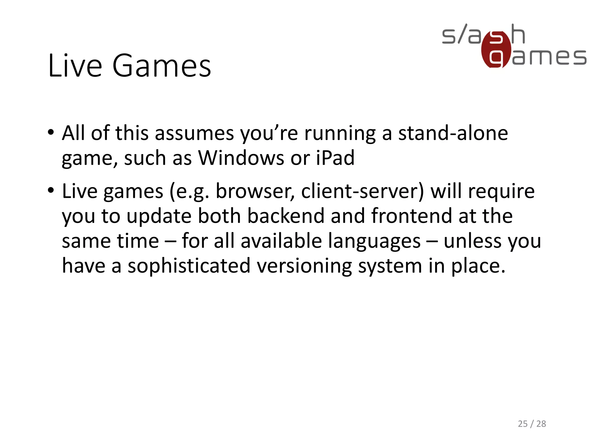 Live Games • All of this assumes you’re running a stand-alone game, such as Windows or iPad • Live games (e.g. browser, client-server) will require you to update both backend and frontend at the same time – for all available languages – unless you have a sophisticated versioning system in place. 25 / 28 