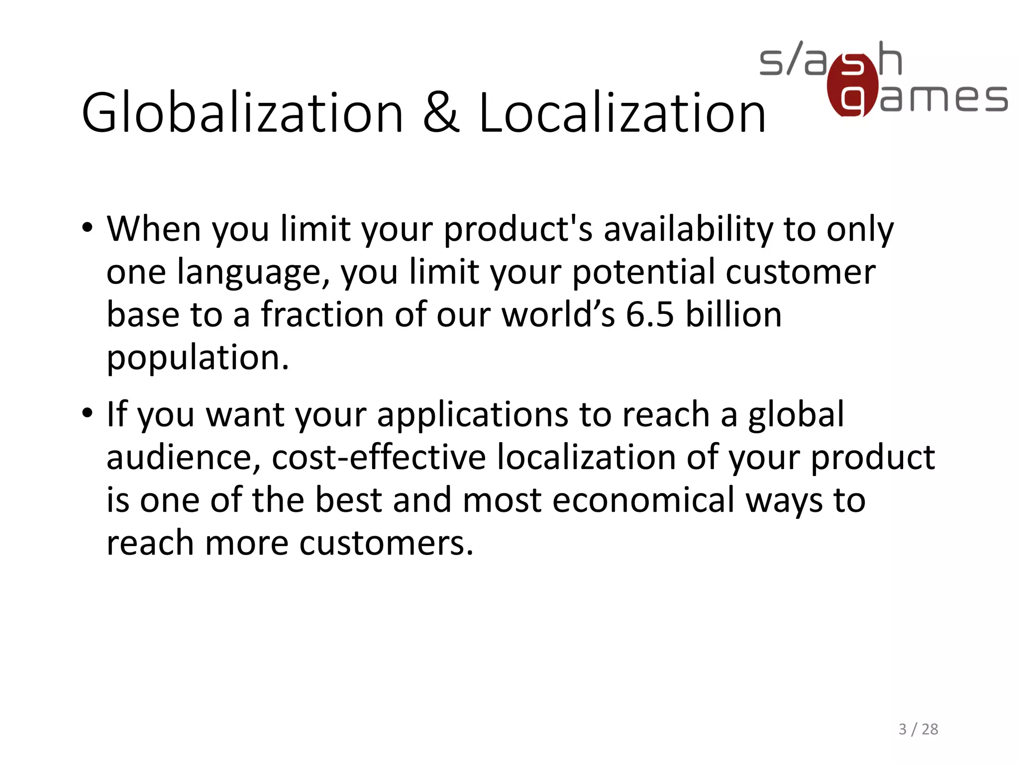 Globalization & Localization • When you limit your product's availability to only one language, you limit your potential customer base to a fraction of our world’s 6.5 billion population. • If you want your applications to reach a global audience, cost-effective localization of your product is one of the best and most economical ways to reach more customers. 3 / 28 