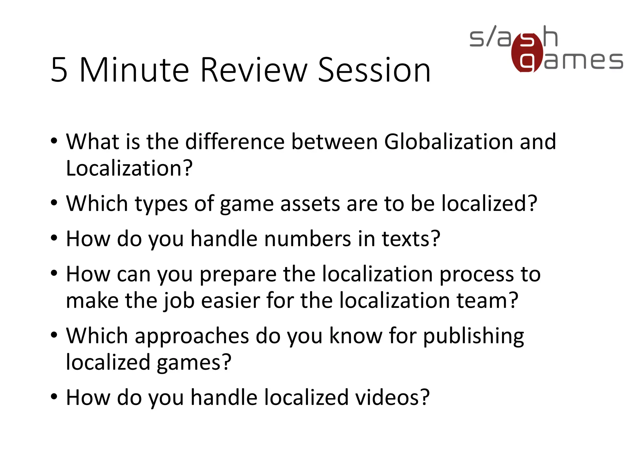 5 Minute Review Session • What is the difference between Globalization and Localization? • Which types of game assets are to be localized? • How do you handle numbers in texts? • How can you prepare the localization process to make the job easier for the localization team? • Which approaches do you know for publishing localized games? • How do you handle localized videos? 