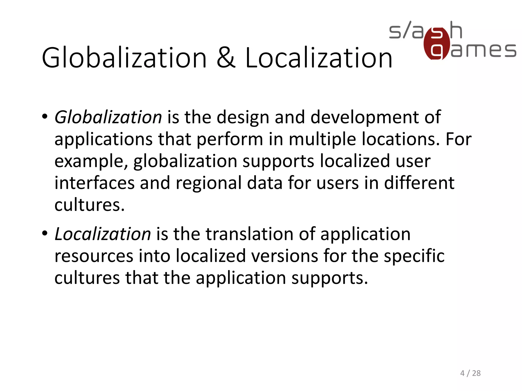 Globalization & Localization • Globalization is the design and development of applications that perform in multiple locations. For example, globalization supports localized user interfaces and regional data for users in different cultures. • Localization is the translation of application resources into localized versions for the specific cultures that the application supports. 4 / 28 