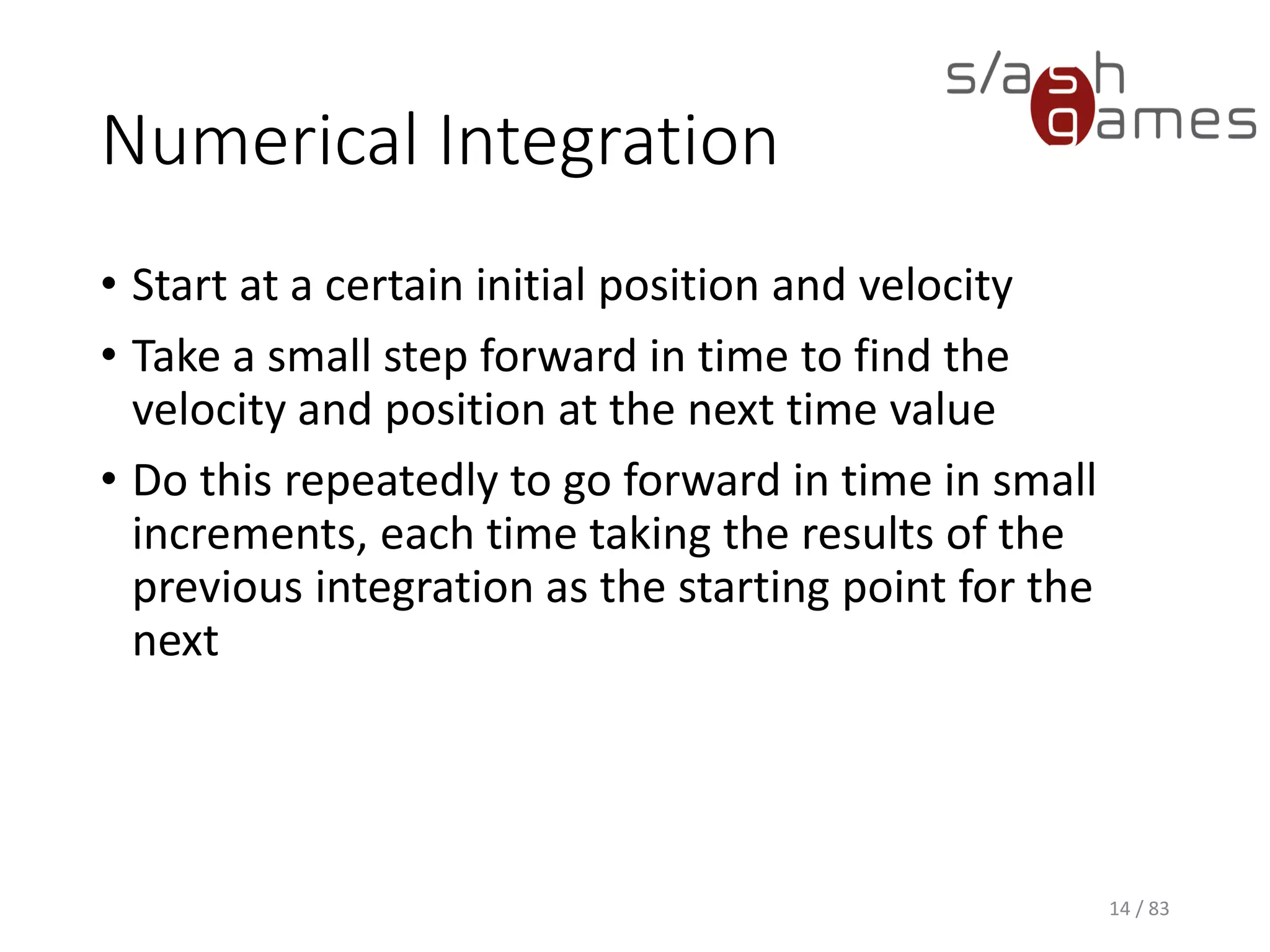 Numerical Integration
• Start at a certain initial position and velocity
• Take a small step forward in time to find the velocity and position at
the next time value
• Do this repeatedly to go forward in time in small increments, each
time taking the results of the previous integration as the starting
point for the next
14 / 83
 
