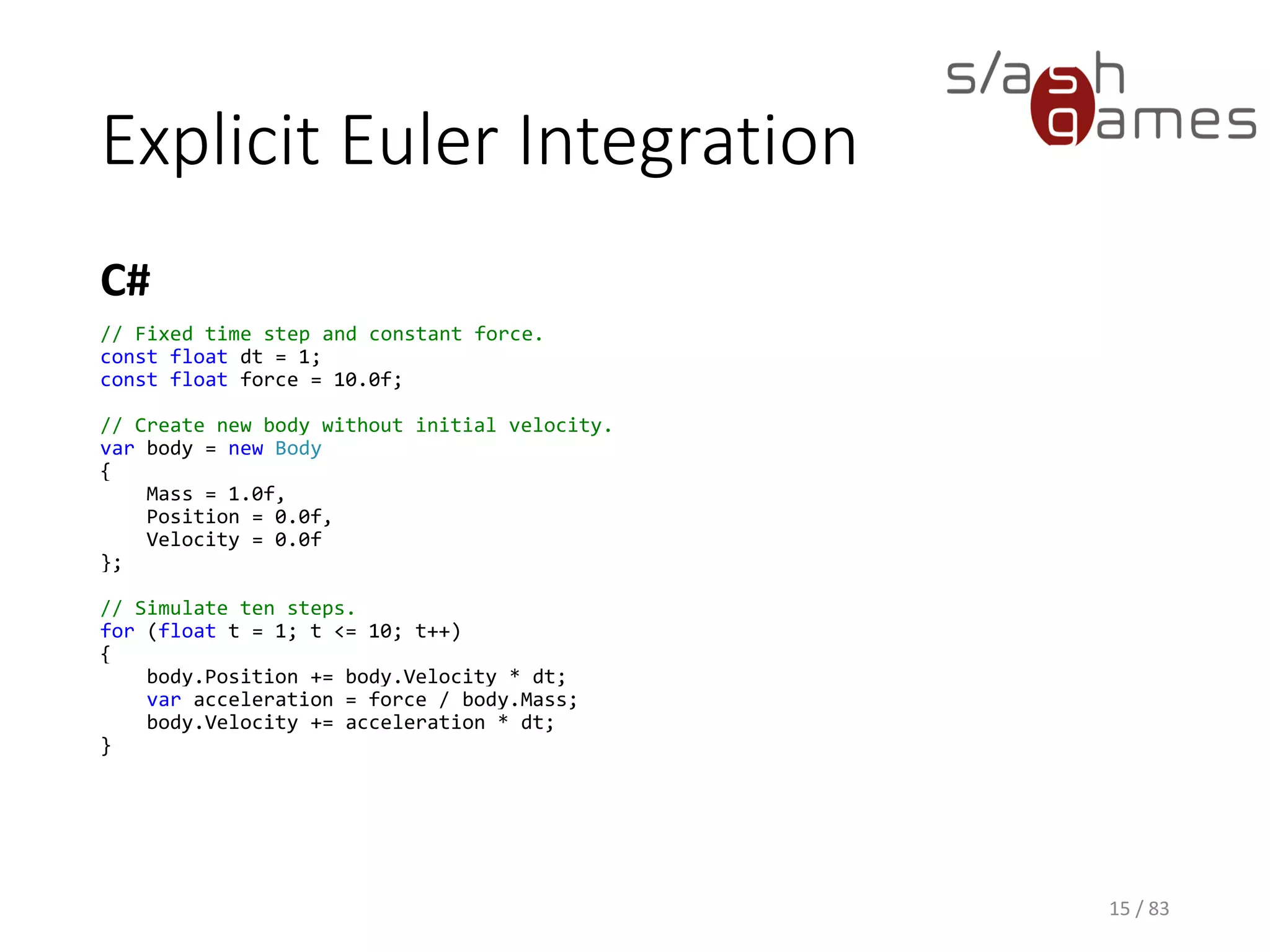 Explicit Euler Integration
C#
15 / 83
// Fixed time step and constant force.
const float dt = 1;
const float force = 10.0f;
// Create new body without initial velocity.
var body = new Body
{
Mass = 1.0f,
Position = 0.0f,
Velocity = 0.0f
};
// Simulate ten steps.
for (float t = 1; t <= 10; t++)
{
body.Position += body.Velocity * dt;
var acceleration = force / body.Mass;
body.Velocity += acceleration * dt;
}
 
