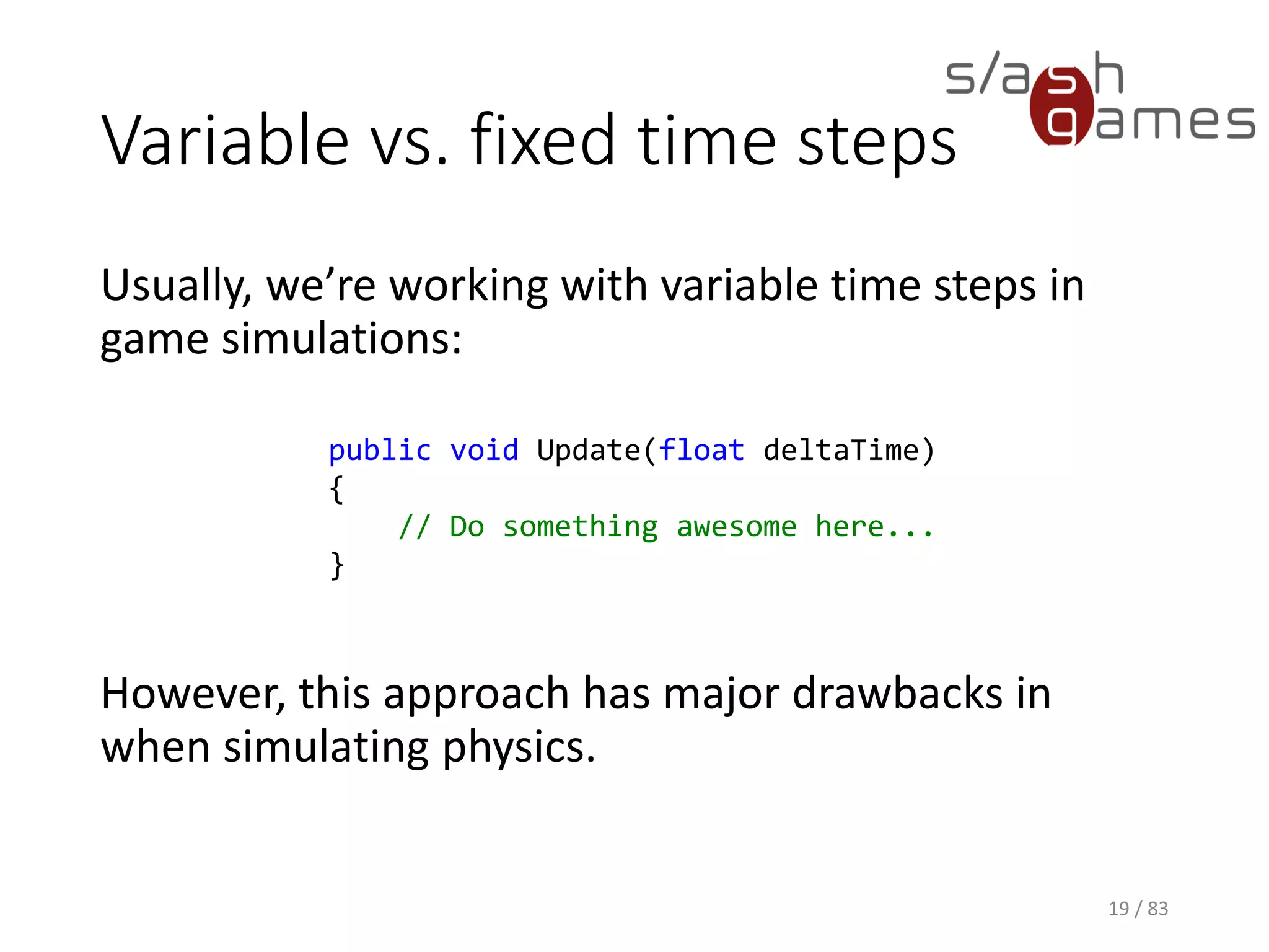 Variable vs. fixed time steps
Usually, we’re working with variable time steps in game simulations:
However, this approach has major drawbacks in when simulating
physics.
19 / 83
public void Update(float deltaTime)
{
// Do something awesome here...
}
 