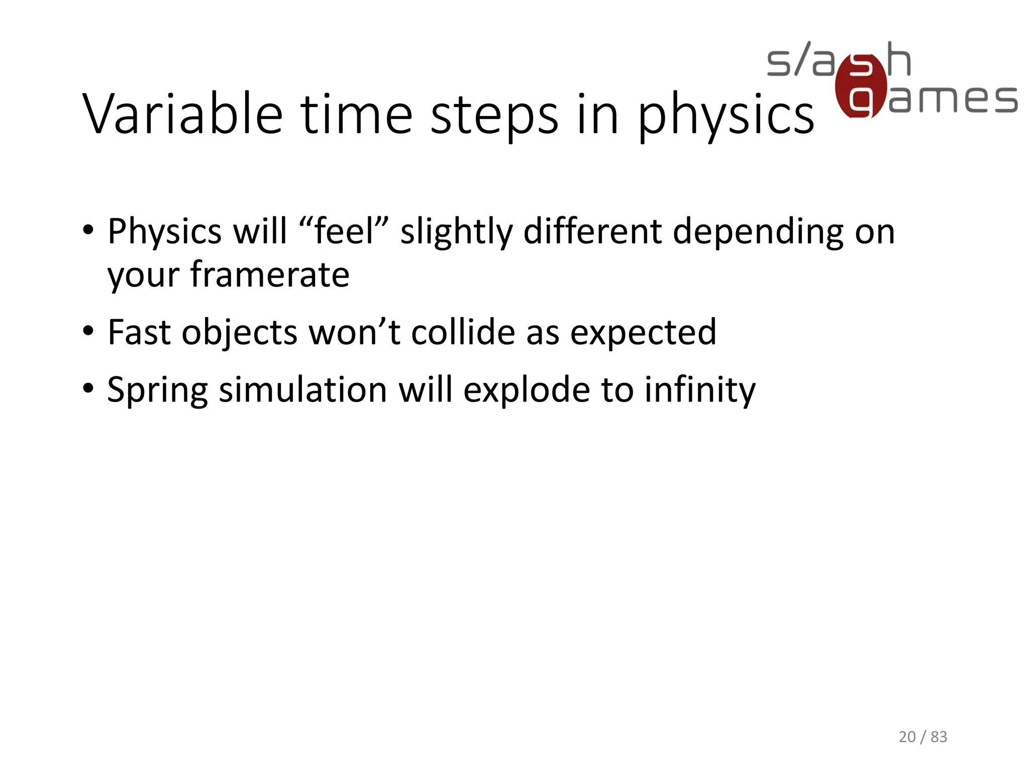 Variable time steps in physics
• Physics will “feel” slightly different depending on your framerate
• Fast objects won’t collide as expected
• Spring simulation will explode to infinity
20 / 83
 