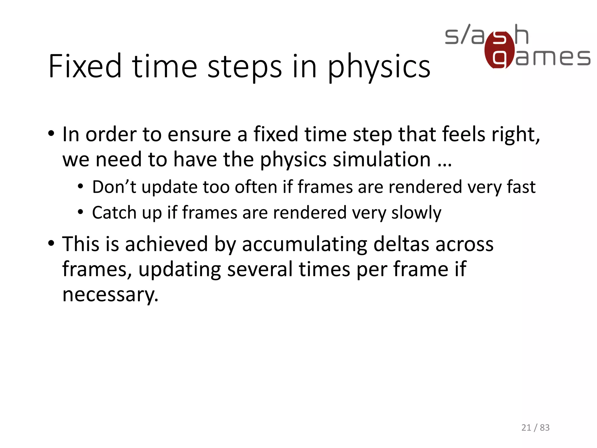 Fixed time steps in physics
• In order to ensure a fixed time step that feels right, we need to have
the physics simulation …
▪ Don’t update too often if frames are rendered very fast
▪ Catch up if frames are rendered very slowly
• This is achieved by accumulating deltas across frames, updating
several times per frame if necessary.
21 / 83
 