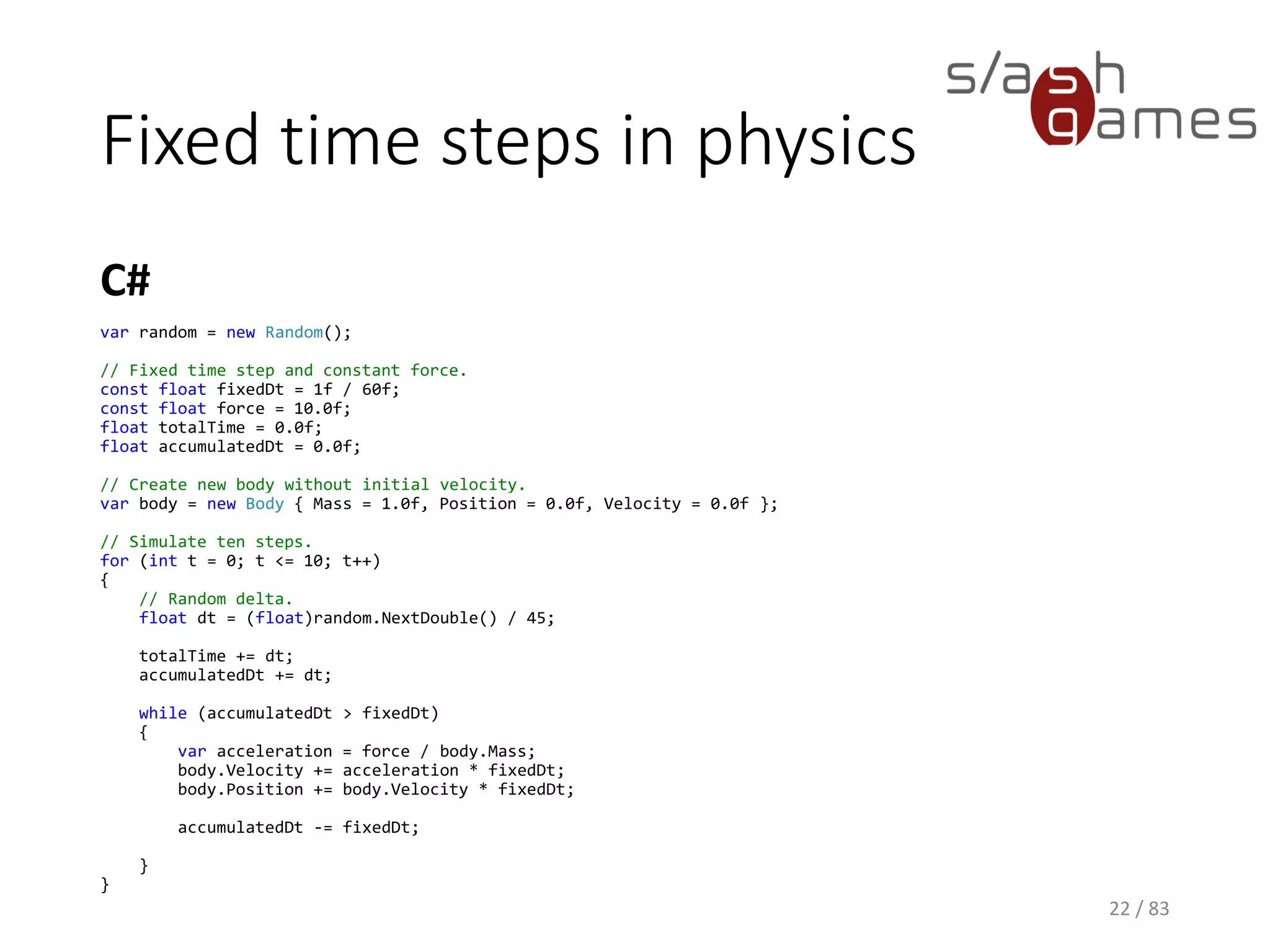 Fixed time steps in physics
C#
22 / 83
var random = new Random();
// Fixed time step and constant force.
const float fixedDt = 1f / 60f;
const float force = 10.0f;
float totalTime = 0.0f;
float accumulatedDt = 0.0f;
// Create new body without initial velocity.
var body = new Body { Mass = 1.0f, Position = 0.0f, Velocity = 0.0f };
// Simulate ten steps.
for (int t = 0; t <= 10; t++)
{
// Random delta.
float dt = (float)random.NextDouble() / 45;
totalTime += dt;
accumulatedDt += dt;
while (accumulatedDt > fixedDt)
{
var acceleration = force / body.Mass;
body.Velocity += acceleration * fixedDt;
body.Position += body.Velocity * fixedDt;
accumulatedDt -= fixedDt;
}
}
 