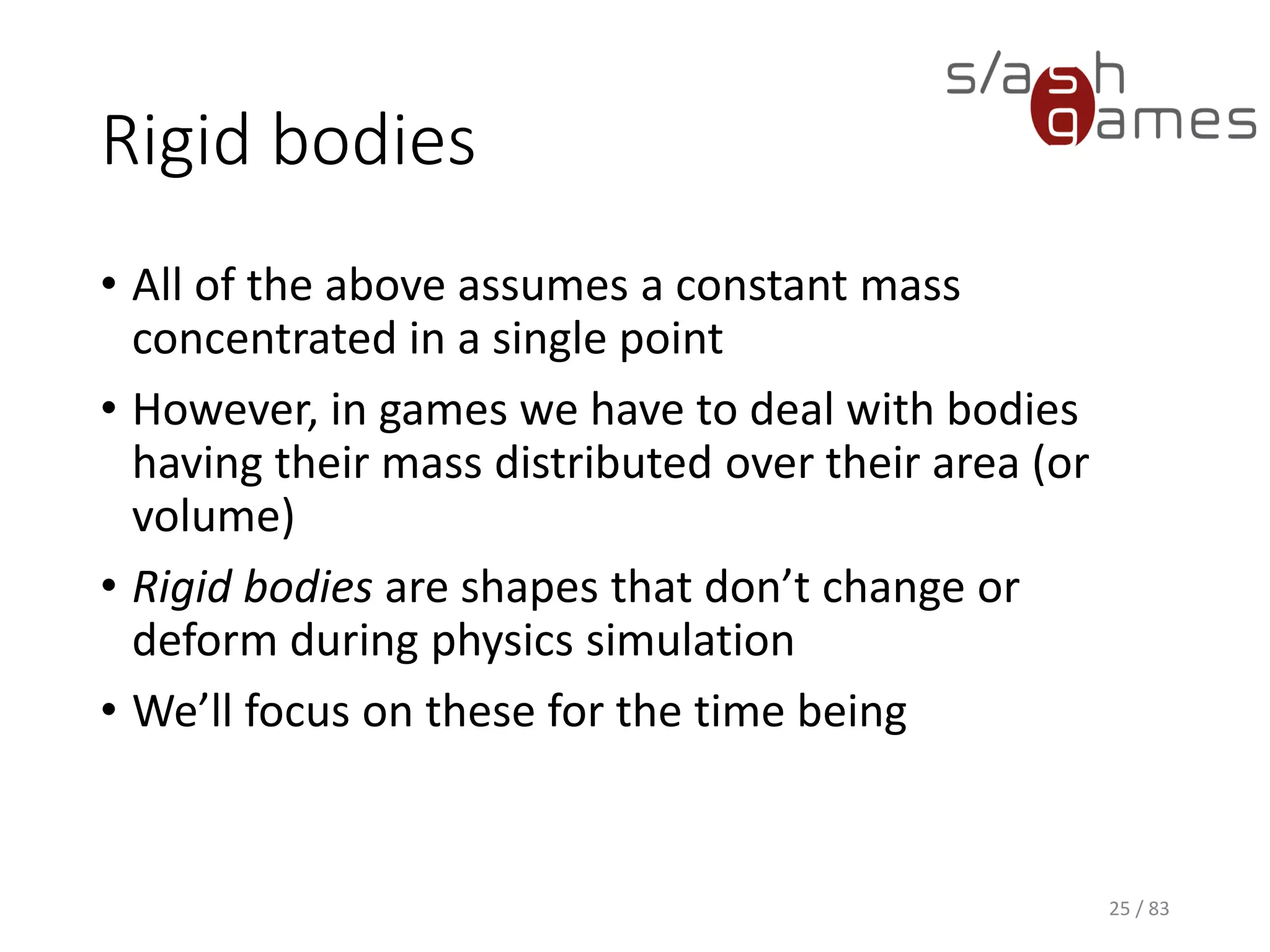 Rigid bodies
• All of the above assumes a constant mass concentrated in a single
point
• However, in games we have to deal with bodies having their mass
distributed over their area (or volume)
• Rigid bodies are shapes that don’t change or deform during physics
simulation
• We’ll focus on these for the time being
25 / 83
 