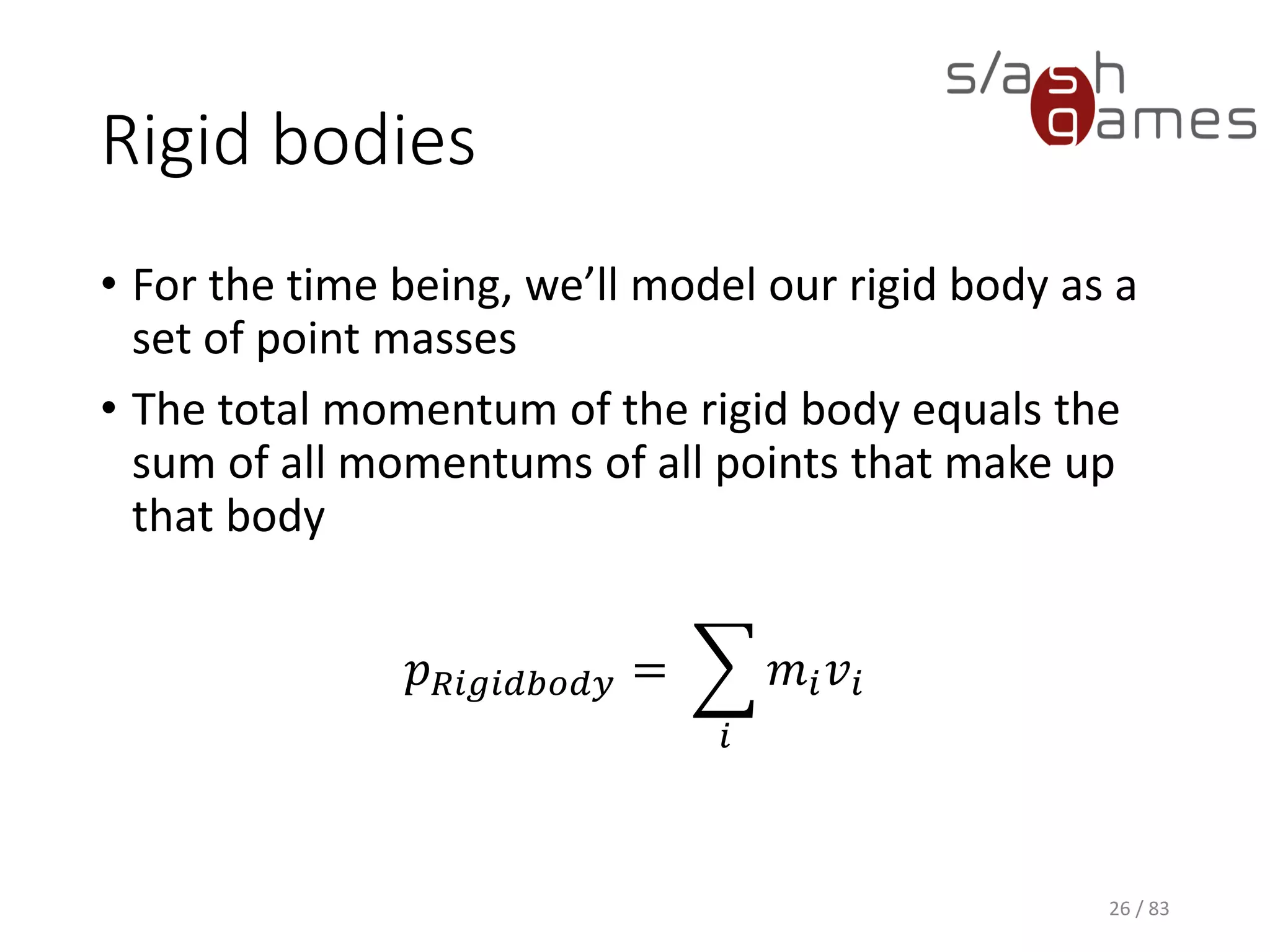 Rigid bodies
• For the time being, we’ll model our rigid body as a set of point
masses
• The total momentum of the rigid body equals the sum of all
momentums of all points that make up that body
𝑝 𝑅𝑖𝑔𝑖𝑑𝑏𝑜𝑑𝑦 = ෍
𝑖
𝑚𝑖 𝑣𝑖
26 / 83
 