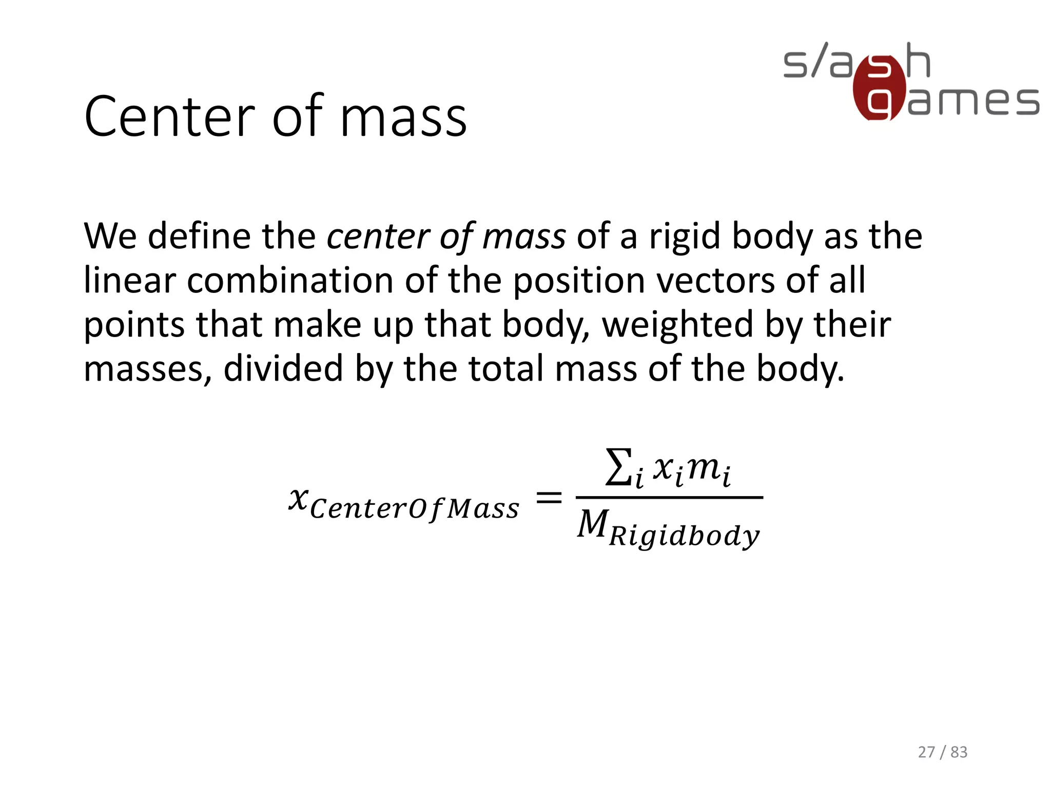 Center of mass
We define the center of mass of a rigid body as the linear combination
of the position vectors of all points that make up that body, weighted by
their masses, divided by the total mass of the body.
𝑥 𝐶𝑒𝑛𝑡𝑒𝑟𝑂𝑓𝑀𝑎𝑠𝑠 =
σ𝑖 𝑥𝑖 𝑚𝑖
𝑀 𝑅𝑖𝑔𝑖𝑑𝑏𝑜𝑑𝑦
27 / 83
 