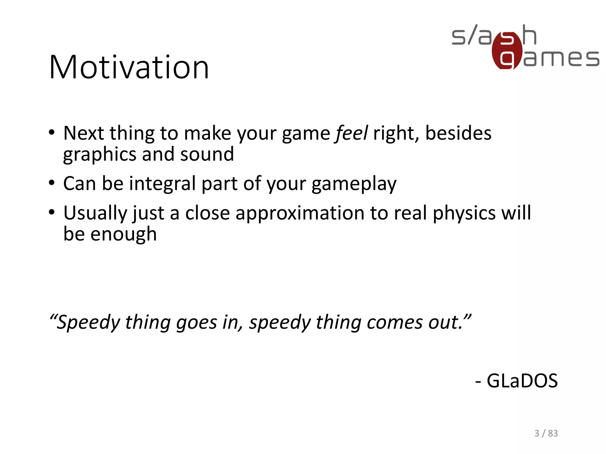 Motivation
• Next thing to make your game feel right, besides graphics and
sound
• Can be integral part of your gameplay
• Usually just a close approximation to real physics will be enough
“Speedy thing goes in, speedy thing comes out.”
- GLaDOS
3 / 83
 